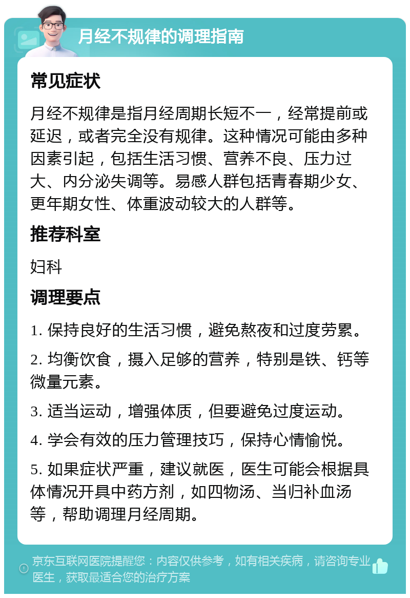 月经不规律的调理指南 常见症状 月经不规律是指月经周期长短不一，经常提前或延迟，或者完全没有规律。这种情况可能由多种因素引起，包括生活习惯、营养不良、压力过大、内分泌失调等。易感人群包括青春期少女、更年期女性、体重波动较大的人群等。 推荐科室 妇科 调理要点 1. 保持良好的生活习惯，避免熬夜和过度劳累。 2. 均衡饮食，摄入足够的营养，特别是铁、钙等微量元素。 3. 适当运动，增强体质，但要避免过度运动。 4. 学会有效的压力管理技巧，保持心情愉悦。 5. 如果症状严重，建议就医，医生可能会根据具体情况开具中药方剂，如四物汤、当归补血汤等，帮助调理月经周期。