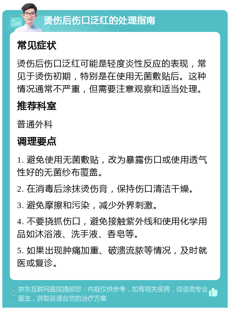 烫伤后伤口泛红的处理指南 常见症状 烫伤后伤口泛红可能是轻度炎性反应的表现，常见于烫伤初期，特别是在使用无菌敷贴后。这种情况通常不严重，但需要注意观察和适当处理。 推荐科室 普通外科 调理要点 1. 避免使用无菌敷贴，改为暴露伤口或使用透气性好的无菌纱布覆盖。 2. 在消毒后涂抹烫伤膏，保持伤口清洁干燥。 3. 避免摩擦和污染，减少外界刺激。 4. 不要挠抓伤口，避免接触紫外线和使用化学用品如沐浴液、洗手液、香皂等。 5. 如果出现肿痛加重、破溃流脓等情况，及时就医或复诊。