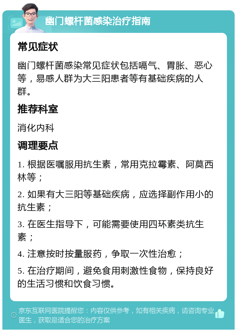 幽门螺杆菌感染治疗指南 常见症状 幽门螺杆菌感染常见症状包括嗝气、胃胀、恶心等，易感人群为大三阳患者等有基础疾病的人群。 推荐科室 消化内科 调理要点 1. 根据医嘱服用抗生素，常用克拉霉素、阿莫西林等； 2. 如果有大三阳等基础疾病，应选择副作用小的抗生素； 3. 在医生指导下，可能需要使用四环素类抗生素； 4. 注意按时按量服药，争取一次性治愈； 5. 在治疗期间，避免食用刺激性食物，保持良好的生活习惯和饮食习惯。