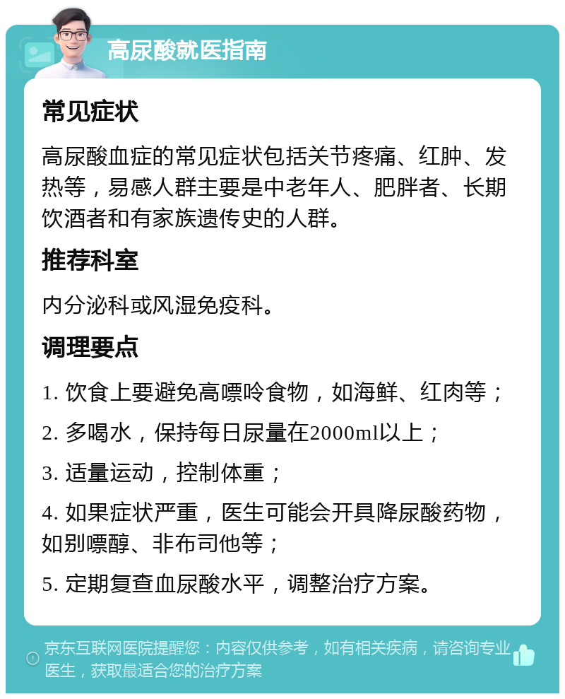 高尿酸就医指南 常见症状 高尿酸血症的常见症状包括关节疼痛、红肿、发热等，易感人群主要是中老年人、肥胖者、长期饮酒者和有家族遗传史的人群。 推荐科室 内分泌科或风湿免疫科。 调理要点 1. 饮食上要避免高嘌呤食物，如海鲜、红肉等； 2. 多喝水，保持每日尿量在2000ml以上； 3. 适量运动，控制体重； 4. 如果症状严重，医生可能会开具降尿酸药物，如别嘌醇、非布司他等； 5. 定期复查血尿酸水平，调整治疗方案。