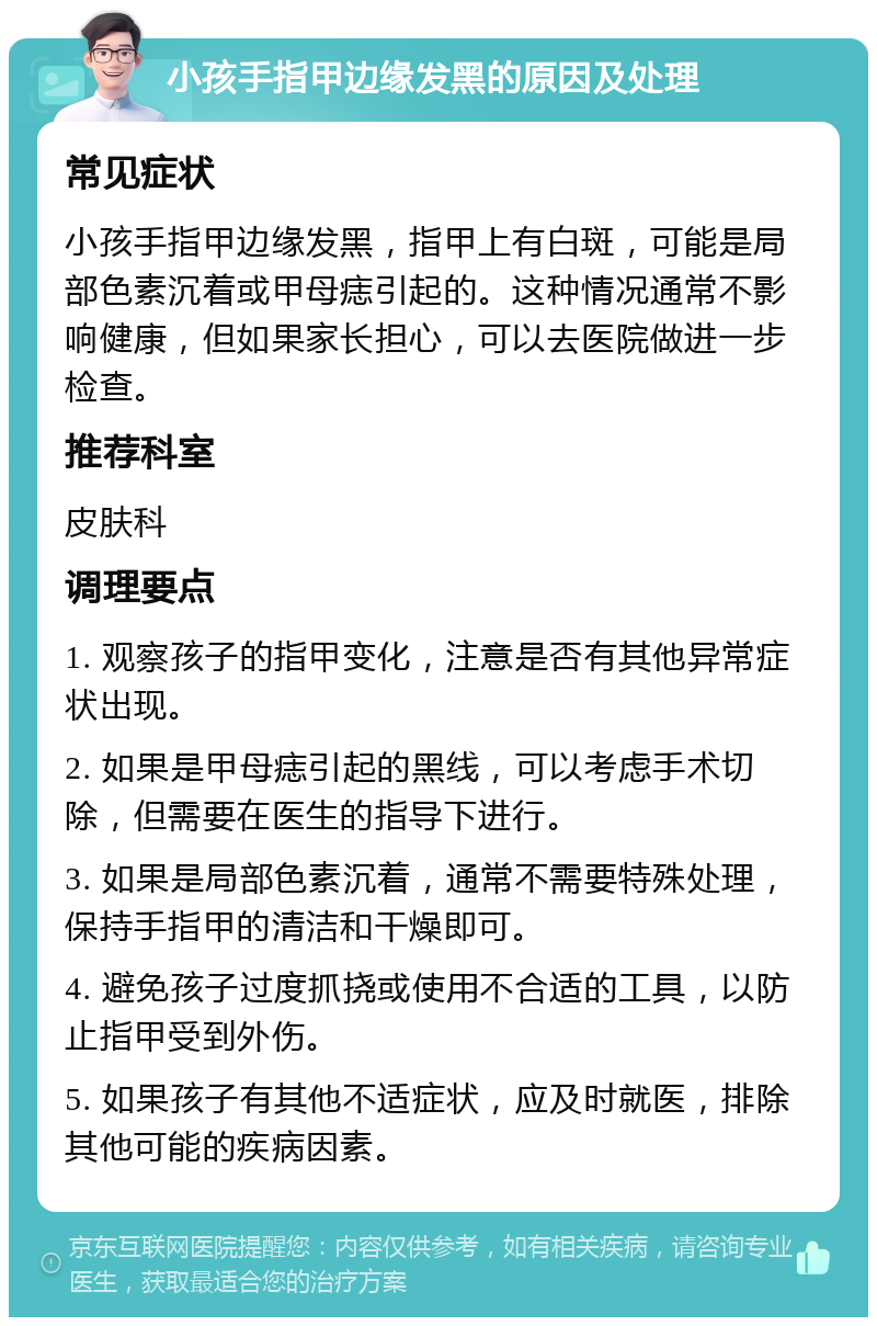 小孩手指甲边缘发黑的原因及处理 常见症状 小孩手指甲边缘发黑，指甲上有白斑，可能是局部色素沉着或甲母痣引起的。这种情况通常不影响健康，但如果家长担心，可以去医院做进一步检查。 推荐科室 皮肤科 调理要点 1. 观察孩子的指甲变化，注意是否有其他异常症状出现。 2. 如果是甲母痣引起的黑线，可以考虑手术切除，但需要在医生的指导下进行。 3. 如果是局部色素沉着，通常不需要特殊处理，保持手指甲的清洁和干燥即可。 4. 避免孩子过度抓挠或使用不合适的工具，以防止指甲受到外伤。 5. 如果孩子有其他不适症状，应及时就医，排除其他可能的疾病因素。