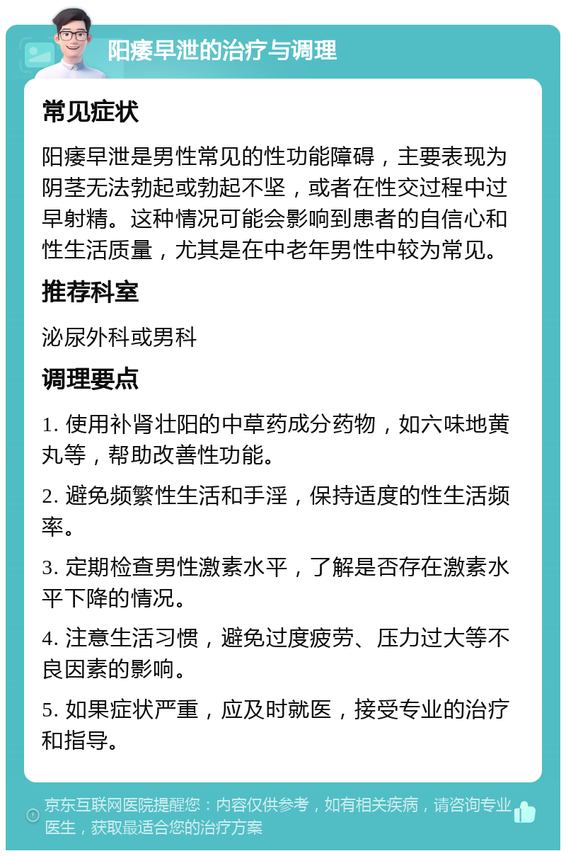 阳痿早泄的治疗与调理 常见症状 阳痿早泄是男性常见的性功能障碍，主要表现为阴茎无法勃起或勃起不坚，或者在性交过程中过早射精。这种情况可能会影响到患者的自信心和性生活质量，尤其是在中老年男性中较为常见。 推荐科室 泌尿外科或男科 调理要点 1. 使用补肾壮阳的中草药成分药物，如六味地黄丸等，帮助改善性功能。 2. 避免频繁性生活和手淫，保持适度的性生活频率。 3. 定期检查男性激素水平，了解是否存在激素水平下降的情况。 4. 注意生活习惯，避免过度疲劳、压力过大等不良因素的影响。 5. 如果症状严重，应及时就医，接受专业的治疗和指导。