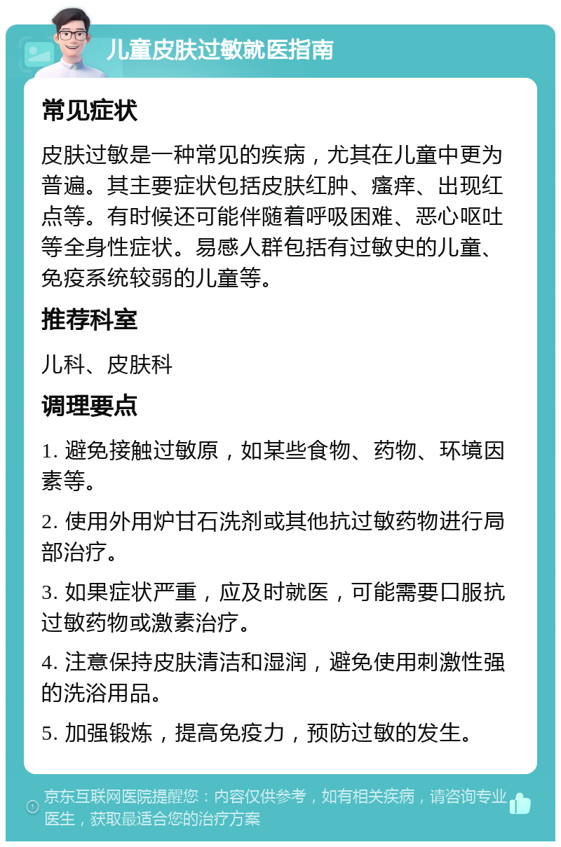 儿童皮肤过敏就医指南 常见症状 皮肤过敏是一种常见的疾病，尤其在儿童中更为普遍。其主要症状包括皮肤红肿、瘙痒、出现红点等。有时候还可能伴随着呼吸困难、恶心呕吐等全身性症状。易感人群包括有过敏史的儿童、免疫系统较弱的儿童等。 推荐科室 儿科、皮肤科 调理要点 1. 避免接触过敏原，如某些食物、药物、环境因素等。 2. 使用外用炉甘石洗剂或其他抗过敏药物进行局部治疗。 3. 如果症状严重，应及时就医，可能需要口服抗过敏药物或激素治疗。 4. 注意保持皮肤清洁和湿润，避免使用刺激性强的洗浴用品。 5. 加强锻炼，提高免疫力，预防过敏的发生。