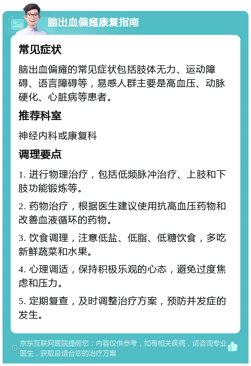 脑出血偏瘫康复指南 常见症状 脑出血偏瘫的常见症状包括肢体无力、运动障碍、语言障碍等，易感人群主要是高血压、动脉硬化、心脏病等患者。 推荐科室 神经内科或康复科 调理要点 1. 进行物理治疗，包括低频脉冲治疗、上肢和下肢功能锻炼等。 2. 药物治疗，根据医生建议使用抗高血压药物和改善血液循环的药物。 3. 饮食调理，注意低盐、低脂、低糖饮食，多吃新鲜蔬菜和水果。 4. 心理调适，保持积极乐观的心态，避免过度焦虑和压力。 5. 定期复查，及时调整治疗方案，预防并发症的发生。