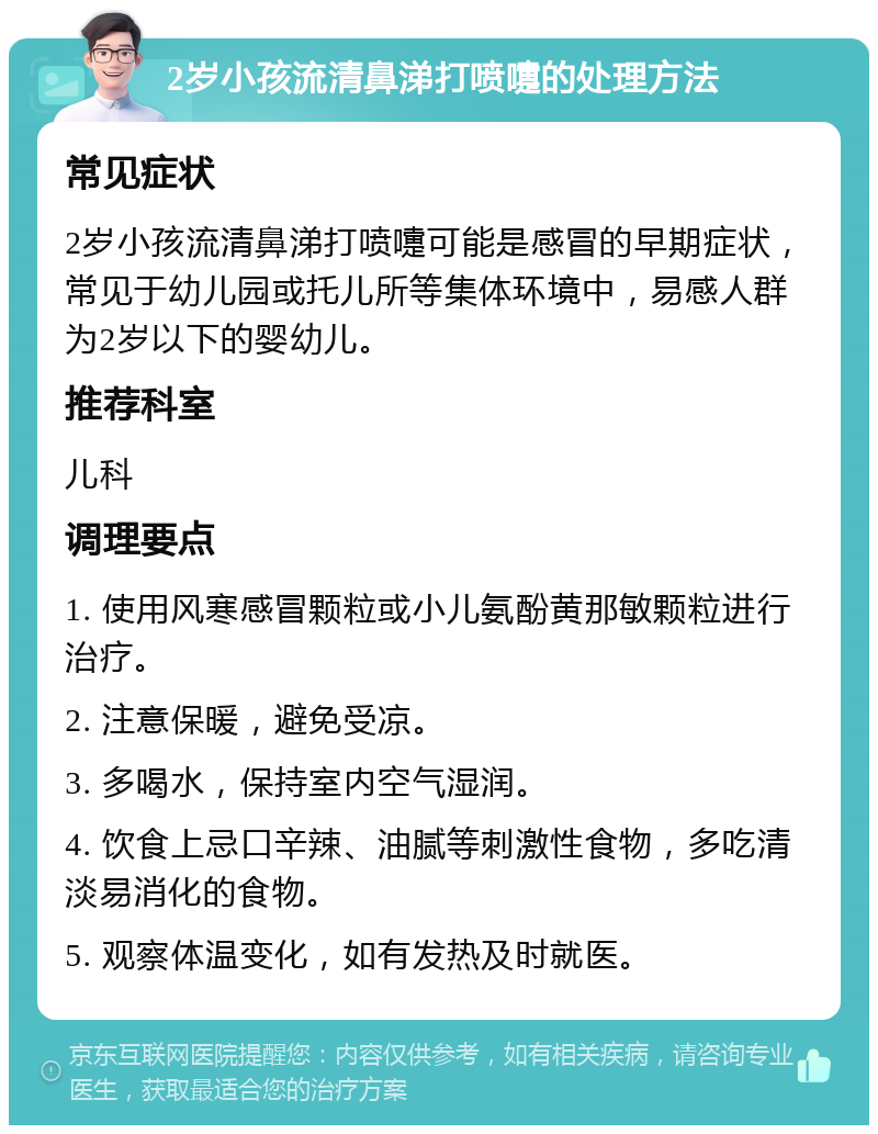 2岁小孩流清鼻涕打喷嚏的处理方法 常见症状 2岁小孩流清鼻涕打喷嚏可能是感冒的早期症状，常见于幼儿园或托儿所等集体环境中，易感人群为2岁以下的婴幼儿。 推荐科室 儿科 调理要点 1. 使用风寒感冒颗粒或小儿氨酚黄那敏颗粒进行治疗。 2. 注意保暖，避免受凉。 3. 多喝水，保持室内空气湿润。 4. 饮食上忌口辛辣、油腻等刺激性食物，多吃清淡易消化的食物。 5. 观察体温变化，如有发热及时就医。