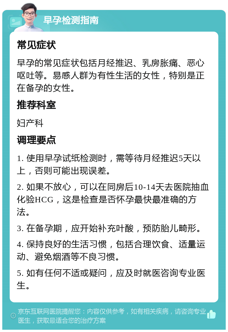 早孕检测指南 常见症状 早孕的常见症状包括月经推迟、乳房胀痛、恶心呕吐等。易感人群为有性生活的女性，特别是正在备孕的女性。 推荐科室 妇产科 调理要点 1. 使用早孕试纸检测时，需等待月经推迟5天以上，否则可能出现误差。 2. 如果不放心，可以在同房后10-14天去医院抽血化验HCG，这是检查是否怀孕最快最准确的方法。 3. 在备孕期，应开始补充叶酸，预防胎儿畸形。 4. 保持良好的生活习惯，包括合理饮食、适量运动、避免烟酒等不良习惯。 5. 如有任何不适或疑问，应及时就医咨询专业医生。