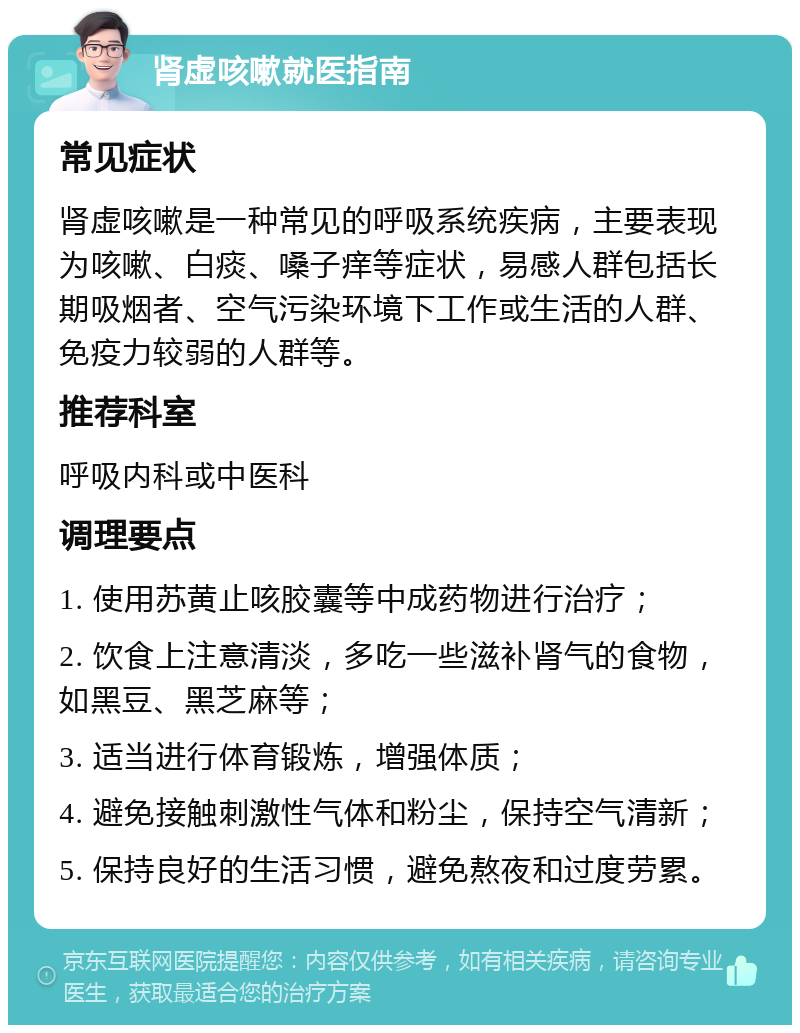 肾虚咳嗽就医指南 常见症状 肾虚咳嗽是一种常见的呼吸系统疾病，主要表现为咳嗽、白痰、嗓子痒等症状，易感人群包括长期吸烟者、空气污染环境下工作或生活的人群、免疫力较弱的人群等。 推荐科室 呼吸内科或中医科 调理要点 1. 使用苏黄止咳胶囊等中成药物进行治疗； 2. 饮食上注意清淡，多吃一些滋补肾气的食物，如黑豆、黑芝麻等； 3. 适当进行体育锻炼，增强体质； 4. 避免接触刺激性气体和粉尘，保持空气清新； 5. 保持良好的生活习惯，避免熬夜和过度劳累。