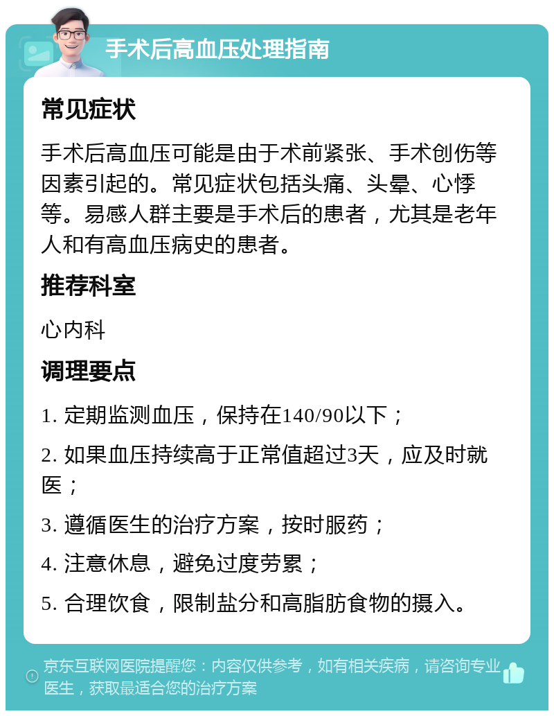 手术后高血压处理指南 常见症状 手术后高血压可能是由于术前紧张、手术创伤等因素引起的。常见症状包括头痛、头晕、心悸等。易感人群主要是手术后的患者，尤其是老年人和有高血压病史的患者。 推荐科室 心内科 调理要点 1. 定期监测血压，保持在140/90以下； 2. 如果血压持续高于正常值超过3天，应及时就医； 3. 遵循医生的治疗方案，按时服药； 4. 注意休息，避免过度劳累； 5. 合理饮食，限制盐分和高脂肪食物的摄入。