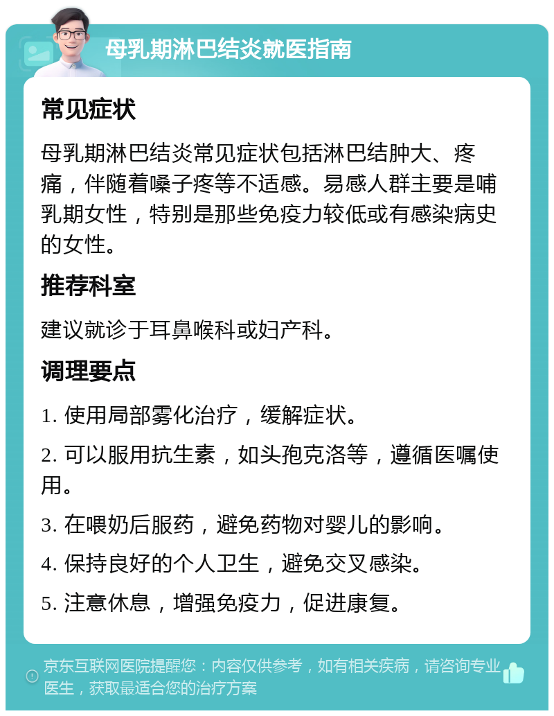 母乳期淋巴结炎就医指南 常见症状 母乳期淋巴结炎常见症状包括淋巴结肿大、疼痛，伴随着嗓子疼等不适感。易感人群主要是哺乳期女性，特别是那些免疫力较低或有感染病史的女性。 推荐科室 建议就诊于耳鼻喉科或妇产科。 调理要点 1. 使用局部雾化治疗，缓解症状。 2. 可以服用抗生素，如头孢克洛等，遵循医嘱使用。 3. 在喂奶后服药，避免药物对婴儿的影响。 4. 保持良好的个人卫生，避免交叉感染。 5. 注意休息，增强免疫力，促进康复。