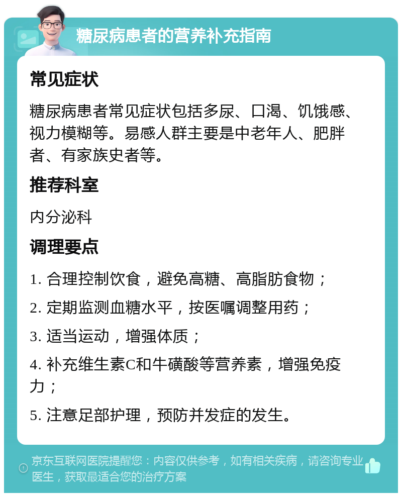 糖尿病患者的营养补充指南 常见症状 糖尿病患者常见症状包括多尿、口渴、饥饿感、视力模糊等。易感人群主要是中老年人、肥胖者、有家族史者等。 推荐科室 内分泌科 调理要点 1. 合理控制饮食，避免高糖、高脂肪食物； 2. 定期监测血糖水平，按医嘱调整用药； 3. 适当运动，增强体质； 4. 补充维生素C和牛磺酸等营养素，增强免疫力； 5. 注意足部护理，预防并发症的发生。