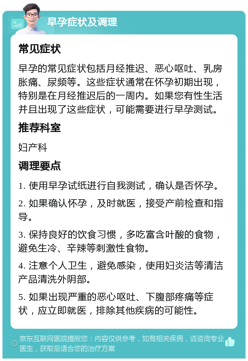 早孕症状及调理 常见症状 早孕的常见症状包括月经推迟、恶心呕吐、乳房胀痛、尿频等。这些症状通常在怀孕初期出现，特别是在月经推迟后的一周内。如果您有性生活并且出现了这些症状，可能需要进行早孕测试。 推荐科室 妇产科 调理要点 1. 使用早孕试纸进行自我测试，确认是否怀孕。 2. 如果确认怀孕，及时就医，接受产前检查和指导。 3. 保持良好的饮食习惯，多吃富含叶酸的食物，避免生冷、辛辣等刺激性食物。 4. 注意个人卫生，避免感染，使用妇炎洁等清洁产品清洗外阴部。 5. 如果出现严重的恶心呕吐、下腹部疼痛等症状，应立即就医，排除其他疾病的可能性。