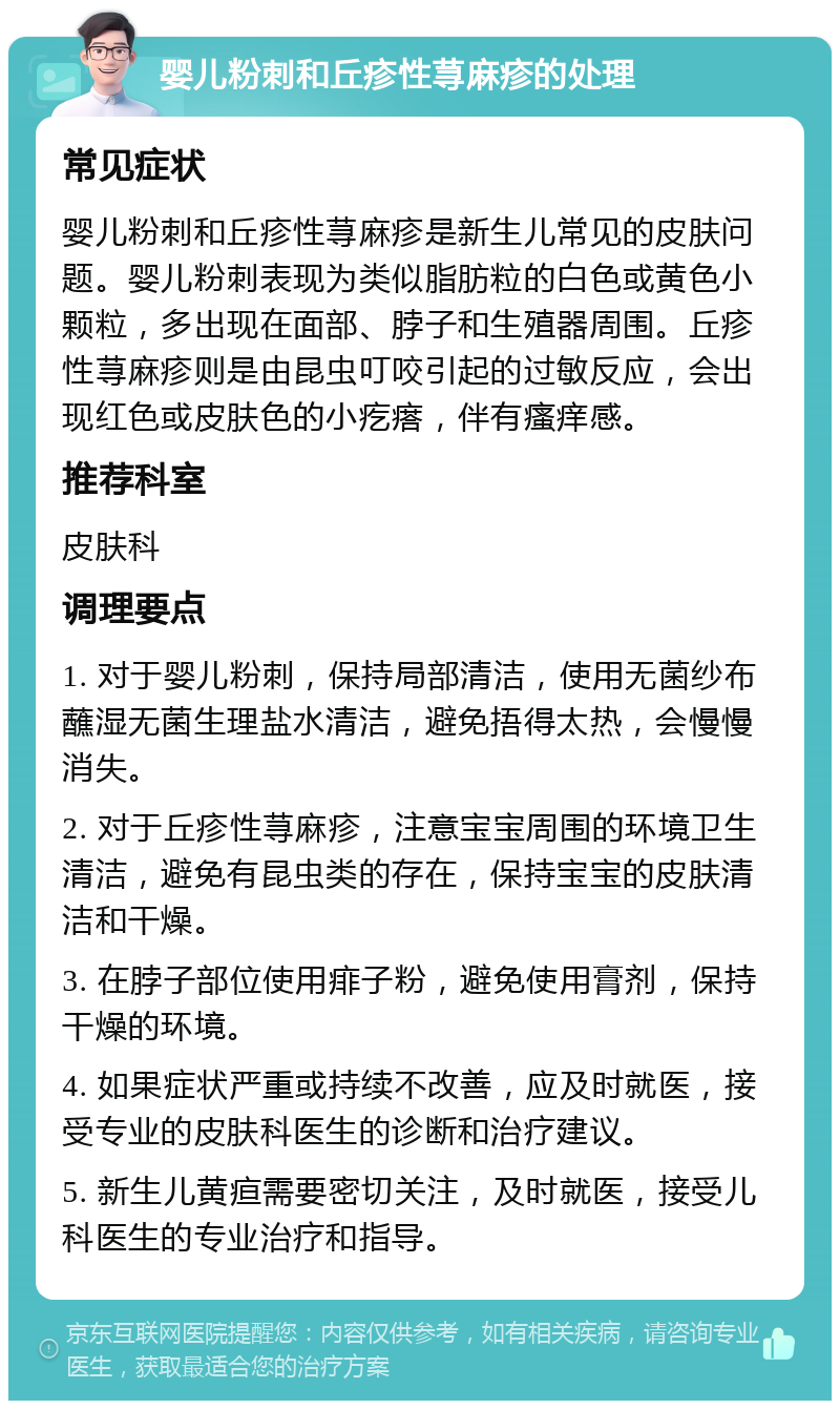 婴儿粉刺和丘疹性荨麻疹的处理 常见症状 婴儿粉刺和丘疹性荨麻疹是新生儿常见的皮肤问题。婴儿粉刺表现为类似脂肪粒的白色或黄色小颗粒，多出现在面部、脖子和生殖器周围。丘疹性荨麻疹则是由昆虫叮咬引起的过敏反应，会出现红色或皮肤色的小疙瘩，伴有瘙痒感。 推荐科室 皮肤科 调理要点 1. 对于婴儿粉刺，保持局部清洁，使用无菌纱布蘸湿无菌生理盐水清洁，避免捂得太热，会慢慢消失。 2. 对于丘疹性荨麻疹，注意宝宝周围的环境卫生清洁，避免有昆虫类的存在，保持宝宝的皮肤清洁和干燥。 3. 在脖子部位使用痱子粉，避免使用膏剂，保持干燥的环境。 4. 如果症状严重或持续不改善，应及时就医，接受专业的皮肤科医生的诊断和治疗建议。 5. 新生儿黄疸需要密切关注，及时就医，接受儿科医生的专业治疗和指导。