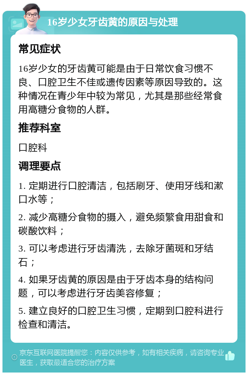 16岁少女牙齿黄的原因与处理 常见症状 16岁少女的牙齿黄可能是由于日常饮食习惯不良、口腔卫生不佳或遗传因素等原因导致的。这种情况在青少年中较为常见，尤其是那些经常食用高糖分食物的人群。 推荐科室 口腔科 调理要点 1. 定期进行口腔清洁，包括刷牙、使用牙线和漱口水等； 2. 减少高糖分食物的摄入，避免频繁食用甜食和碳酸饮料； 3. 可以考虑进行牙齿清洗，去除牙菌斑和牙结石； 4. 如果牙齿黄的原因是由于牙齿本身的结构问题，可以考虑进行牙齿美容修复； 5. 建立良好的口腔卫生习惯，定期到口腔科进行检查和清洁。