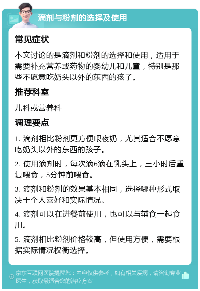 滴剂与粉剂的选择及使用 常见症状 本文讨论的是滴剂和粉剂的选择和使用，适用于需要补充营养或药物的婴幼儿和儿童，特别是那些不愿意吃奶头以外的东西的孩子。 推荐科室 儿科或营养科 调理要点 1. 滴剂相比粉剂更方便喂夜奶，尤其适合不愿意吃奶头以外的东西的孩子。 2. 使用滴剂时，每次滴6滴在乳头上，三小时后重复喂食，5分钟前喂食。 3. 滴剂和粉剂的效果基本相同，选择哪种形式取决于个人喜好和实际情况。 4. 滴剂可以在进餐前使用，也可以与辅食一起食用。 5. 滴剂相比粉剂价格较高，但使用方便，需要根据实际情况权衡选择。