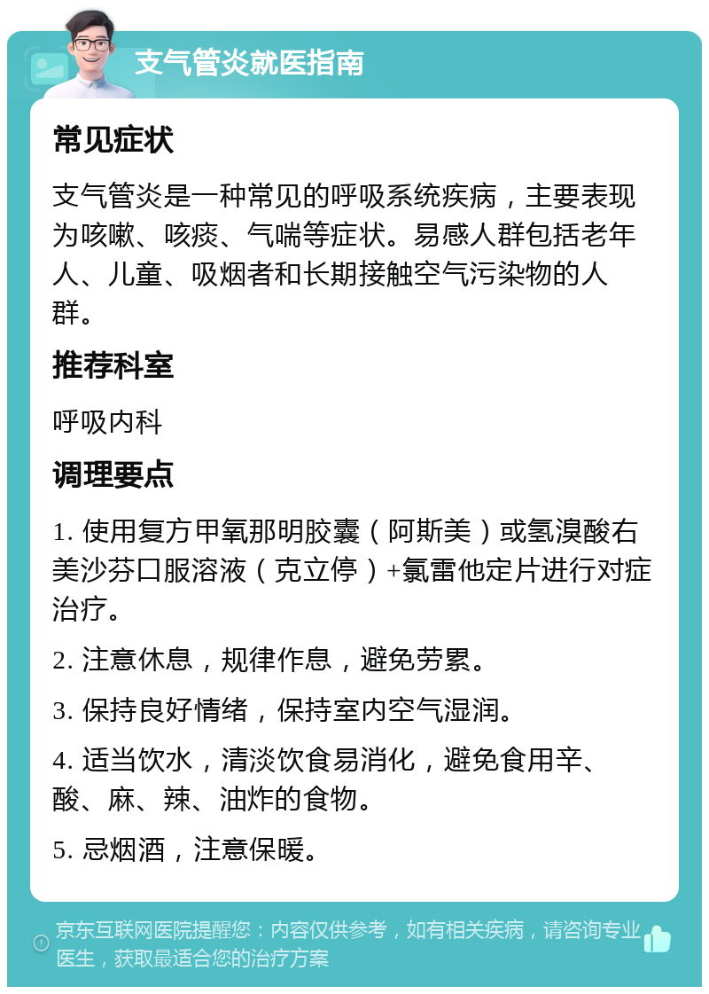 支气管炎就医指南 常见症状 支气管炎是一种常见的呼吸系统疾病，主要表现为咳嗽、咳痰、气喘等症状。易感人群包括老年人、儿童、吸烟者和长期接触空气污染物的人群。 推荐科室 呼吸内科 调理要点 1. 使用复方甲氧那明胶囊（阿斯美）或氢溴酸右美沙芬口服溶液（克立停）+氯雷他定片进行对症治疗。 2. 注意休息，规律作息，避免劳累。 3. 保持良好情绪，保持室内空气湿润。 4. 适当饮水，清淡饮食易消化，避免食用辛、酸、麻、辣、油炸的食物。 5. 忌烟酒，注意保暖。