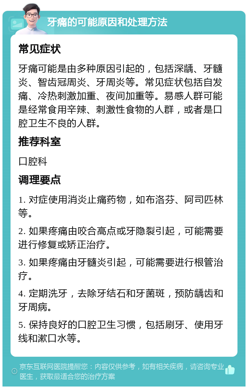 牙痛的可能原因和处理方法 常见症状 牙痛可能是由多种原因引起的，包括深龋、牙髓炎、智齿冠周炎、牙周炎等。常见症状包括自发痛、冷热刺激加重、夜间加重等。易感人群可能是经常食用辛辣、刺激性食物的人群，或者是口腔卫生不良的人群。 推荐科室 口腔科 调理要点 1. 对症使用消炎止痛药物，如布洛芬、阿司匹林等。 2. 如果疼痛由咬合高点或牙隐裂引起，可能需要进行修复或矫正治疗。 3. 如果疼痛由牙髓炎引起，可能需要进行根管治疗。 4. 定期洗牙，去除牙结石和牙菌斑，预防龋齿和牙周病。 5. 保持良好的口腔卫生习惯，包括刷牙、使用牙线和漱口水等。