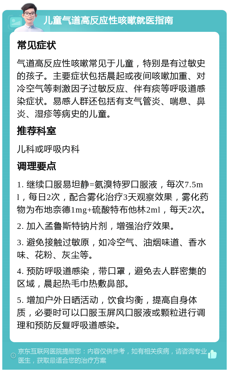 儿童气道高反应性咳嗽就医指南 常见症状 气道高反应性咳嗽常见于儿童，特别是有过敏史的孩子。主要症状包括晨起或夜间咳嗽加重、对冷空气等刺激因子过敏反应、伴有痰等呼吸道感染症状。易感人群还包括有支气管炎、喘息、鼻炎、湿疹等病史的儿童。 推荐科室 儿科或呼吸内科 调理要点 1. 继续口服易坦静=氨溴特罗口服液，每次7.5ml，每日2次，配合雾化治疗3天观察效果，雾化药物为布地奈德1mg+硫酸特布他林2ml，每天2次。 2. 加入孟鲁斯特钠片剂，增强治疗效果。 3. 避免接触过敏原，如冷空气、油烟味道、香水味、花粉、灰尘等。 4. 预防呼吸道感染，带口罩，避免去人群密集的区域，晨起热毛巾热敷鼻部。 5. 增加户外日晒活动，饮食均衡，提高自身体质，必要时可以口服玉屏风口服液或颗粒进行调理和预防反复呼吸道感染。