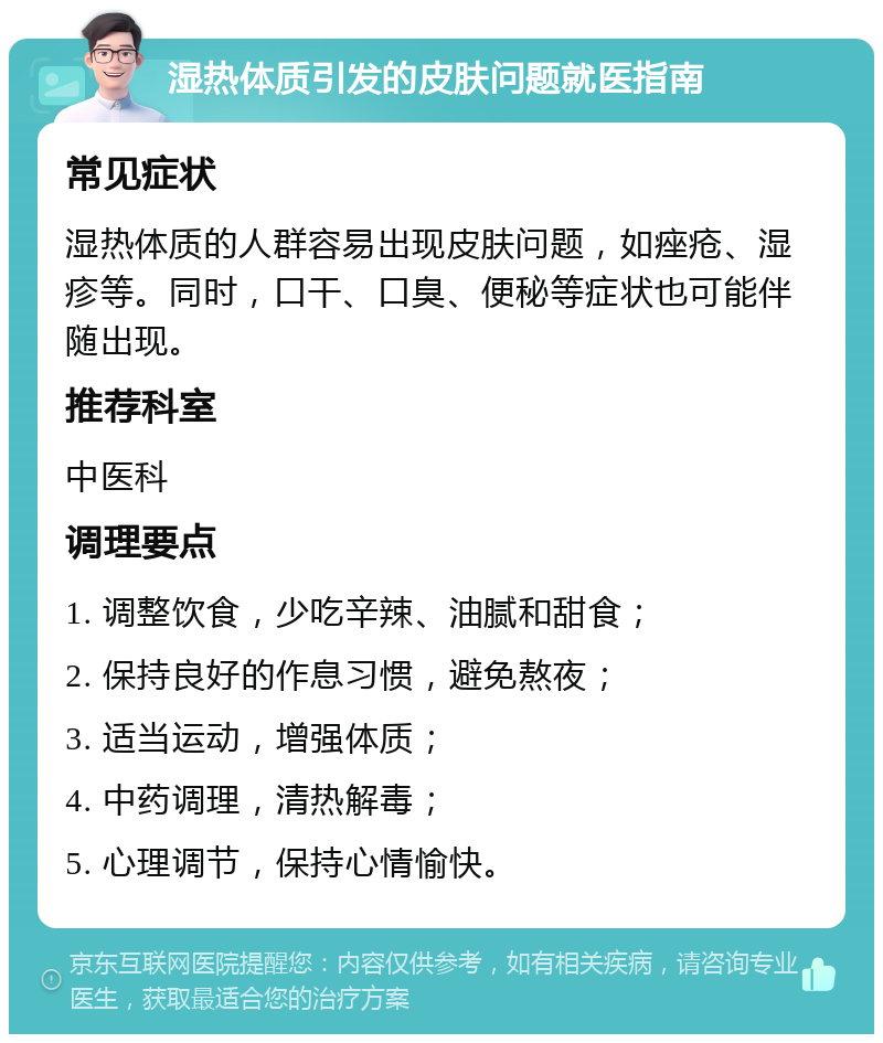 湿热体质引发的皮肤问题就医指南 常见症状 湿热体质的人群容易出现皮肤问题，如痤疮、湿疹等。同时，口干、口臭、便秘等症状也可能伴随出现。 推荐科室 中医科 调理要点 1. 调整饮食，少吃辛辣、油腻和甜食； 2. 保持良好的作息习惯，避免熬夜； 3. 适当运动，增强体质； 4. 中药调理，清热解毒； 5. 心理调节，保持心情愉快。