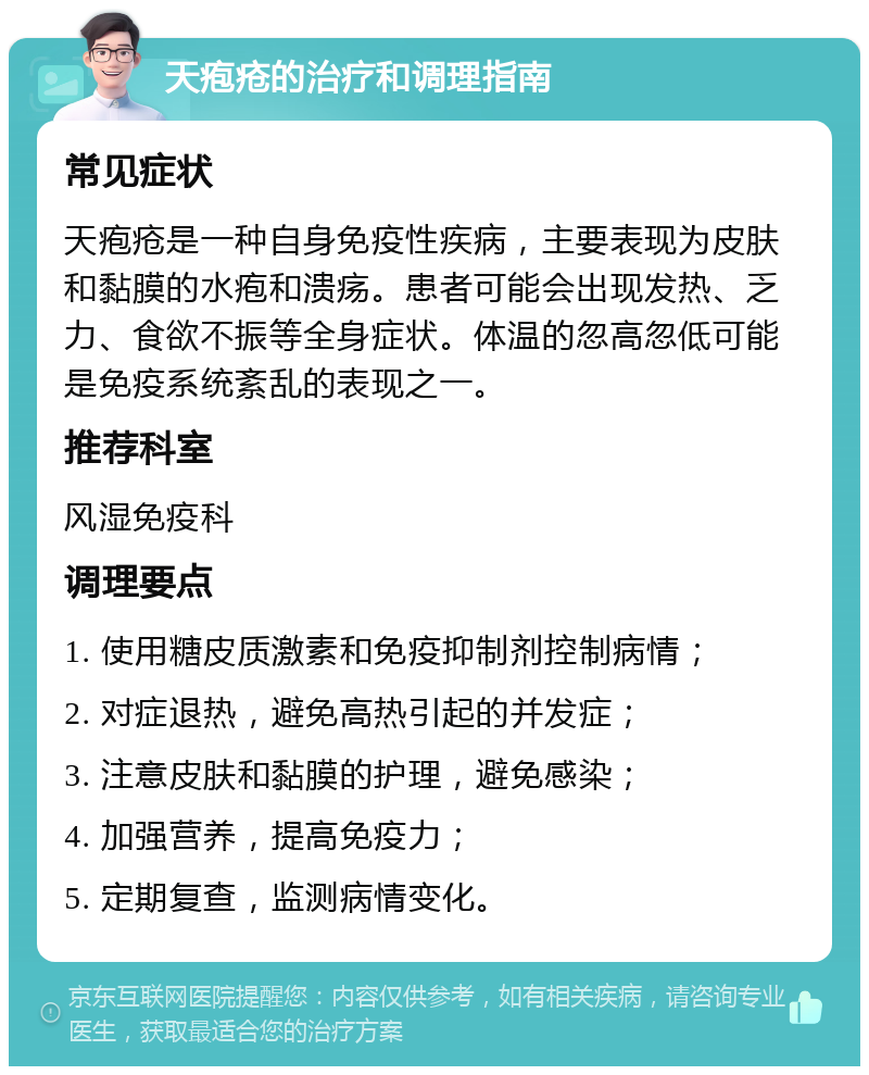 天疱疮的治疗和调理指南 常见症状 天疱疮是一种自身免疫性疾病，主要表现为皮肤和黏膜的水疱和溃疡。患者可能会出现发热、乏力、食欲不振等全身症状。体温的忽高忽低可能是免疫系统紊乱的表现之一。 推荐科室 风湿免疫科 调理要点 1. 使用糖皮质激素和免疫抑制剂控制病情； 2. 对症退热，避免高热引起的并发症； 3. 注意皮肤和黏膜的护理，避免感染； 4. 加强营养，提高免疫力； 5. 定期复查，监测病情变化。