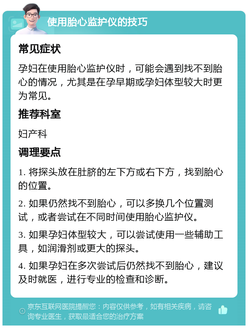 使用胎心监护仪的技巧 常见症状 孕妇在使用胎心监护仪时，可能会遇到找不到胎心的情况，尤其是在孕早期或孕妇体型较大时更为常见。 推荐科室 妇产科 调理要点 1. 将探头放在肚脐的左下方或右下方，找到胎心的位置。 2. 如果仍然找不到胎心，可以多换几个位置测试，或者尝试在不同时间使用胎心监护仪。 3. 如果孕妇体型较大，可以尝试使用一些辅助工具，如润滑剂或更大的探头。 4. 如果孕妇在多次尝试后仍然找不到胎心，建议及时就医，进行专业的检查和诊断。