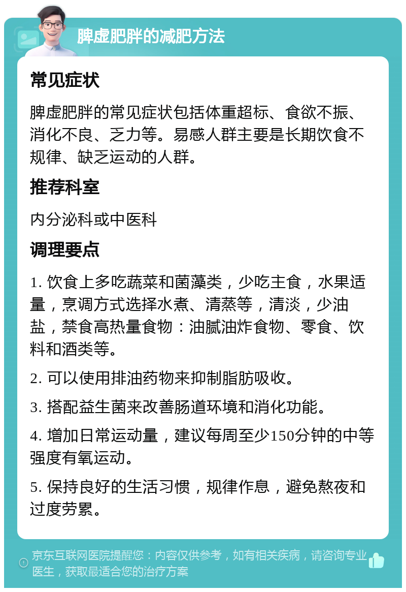 脾虚肥胖的减肥方法 常见症状 脾虚肥胖的常见症状包括体重超标、食欲不振、消化不良、乏力等。易感人群主要是长期饮食不规律、缺乏运动的人群。 推荐科室 内分泌科或中医科 调理要点 1. 饮食上多吃蔬菜和菌藻类，少吃主食，水果适量，烹调方式选择水煮、清蒸等，清淡，少油盐，禁食高热量食物：油腻油炸食物、零食、饮料和酒类等。 2. 可以使用排油药物来抑制脂肪吸收。 3. 搭配益生菌来改善肠道环境和消化功能。 4. 增加日常运动量，建议每周至少150分钟的中等强度有氧运动。 5. 保持良好的生活习惯，规律作息，避免熬夜和过度劳累。