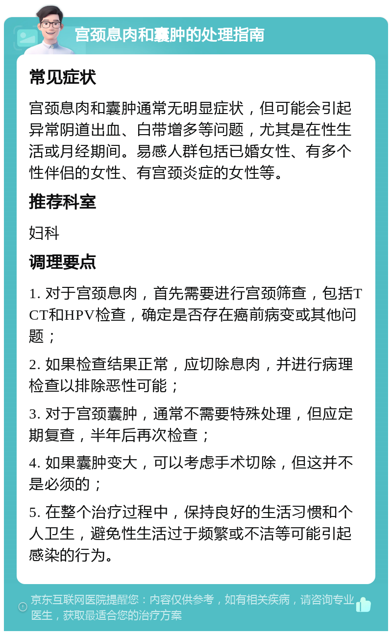 宫颈息肉和囊肿的处理指南 常见症状 宫颈息肉和囊肿通常无明显症状，但可能会引起异常阴道出血、白带增多等问题，尤其是在性生活或月经期间。易感人群包括已婚女性、有多个性伴侣的女性、有宫颈炎症的女性等。 推荐科室 妇科 调理要点 1. 对于宫颈息肉，首先需要进行宫颈筛查，包括TCT和HPV检查，确定是否存在癌前病变或其他问题； 2. 如果检查结果正常，应切除息肉，并进行病理检查以排除恶性可能； 3. 对于宫颈囊肿，通常不需要特殊处理，但应定期复查，半年后再次检查； 4. 如果囊肿变大，可以考虑手术切除，但这并不是必须的； 5. 在整个治疗过程中，保持良好的生活习惯和个人卫生，避免性生活过于频繁或不洁等可能引起感染的行为。