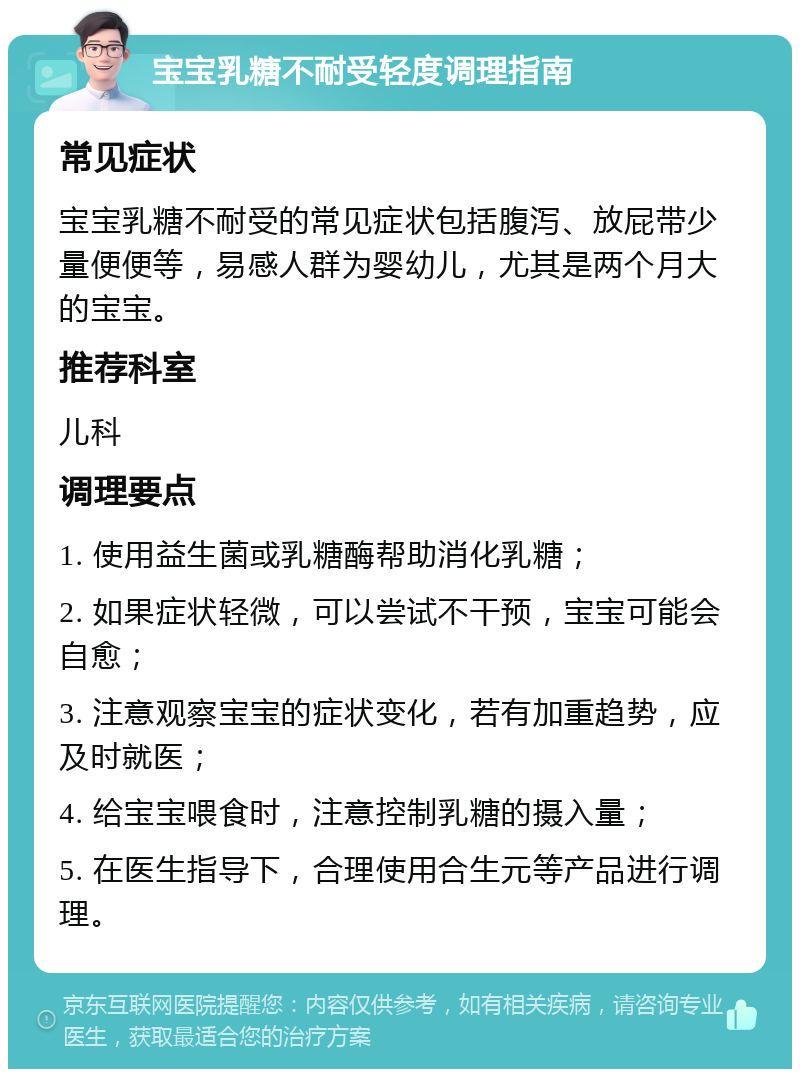 宝宝乳糖不耐受轻度调理指南 常见症状 宝宝乳糖不耐受的常见症状包括腹泻、放屁带少量便便等，易感人群为婴幼儿，尤其是两个月大的宝宝。 推荐科室 儿科 调理要点 1. 使用益生菌或乳糖酶帮助消化乳糖； 2. 如果症状轻微，可以尝试不干预，宝宝可能会自愈； 3. 注意观察宝宝的症状变化，若有加重趋势，应及时就医； 4. 给宝宝喂食时，注意控制乳糖的摄入量； 5. 在医生指导下，合理使用合生元等产品进行调理。