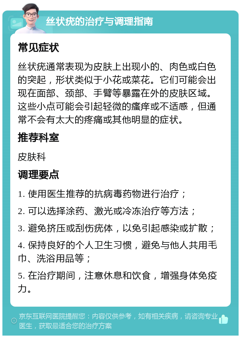 丝状疣的治疗与调理指南 常见症状 丝状疣通常表现为皮肤上出现小的、肉色或白色的突起，形状类似于小花或菜花。它们可能会出现在面部、颈部、手臂等暴露在外的皮肤区域。这些小点可能会引起轻微的瘙痒或不适感，但通常不会有太大的疼痛或其他明显的症状。 推荐科室 皮肤科 调理要点 1. 使用医生推荐的抗病毒药物进行治疗； 2. 可以选择涂药、激光或冷冻治疗等方法； 3. 避免挤压或刮伤疣体，以免引起感染或扩散； 4. 保持良好的个人卫生习惯，避免与他人共用毛巾、洗浴用品等； 5. 在治疗期间，注意休息和饮食，增强身体免疫力。