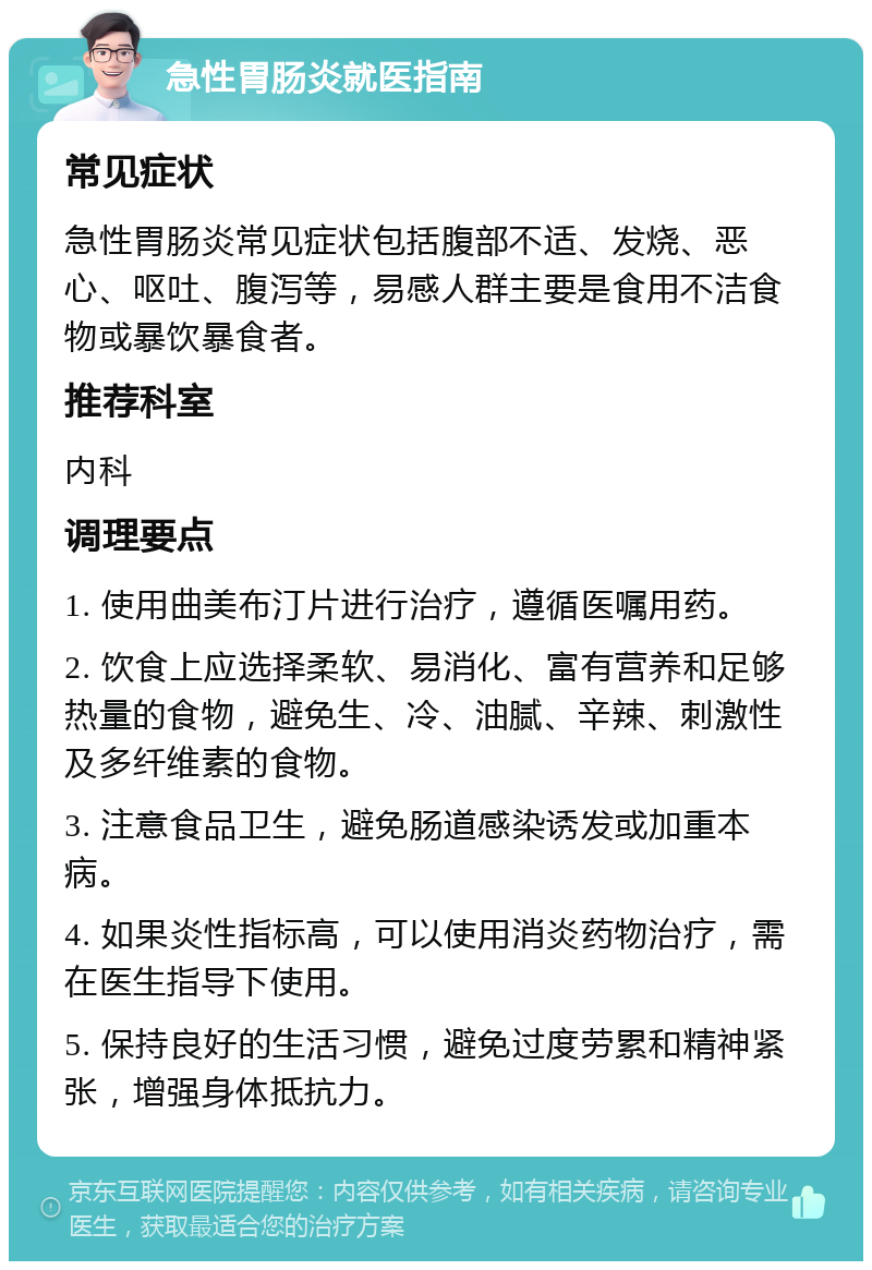 急性胃肠炎就医指南 常见症状 急性胃肠炎常见症状包括腹部不适、发烧、恶心、呕吐、腹泻等，易感人群主要是食用不洁食物或暴饮暴食者。 推荐科室 内科 调理要点 1. 使用曲美布汀片进行治疗，遵循医嘱用药。 2. 饮食上应选择柔软、易消化、富有营养和足够热量的食物，避免生、冷、油腻、辛辣、刺激性及多纤维素的食物。 3. 注意食品卫生，避免肠道感染诱发或加重本病。 4. 如果炎性指标高，可以使用消炎药物治疗，需在医生指导下使用。 5. 保持良好的生活习惯，避免过度劳累和精神紧张，增强身体抵抗力。