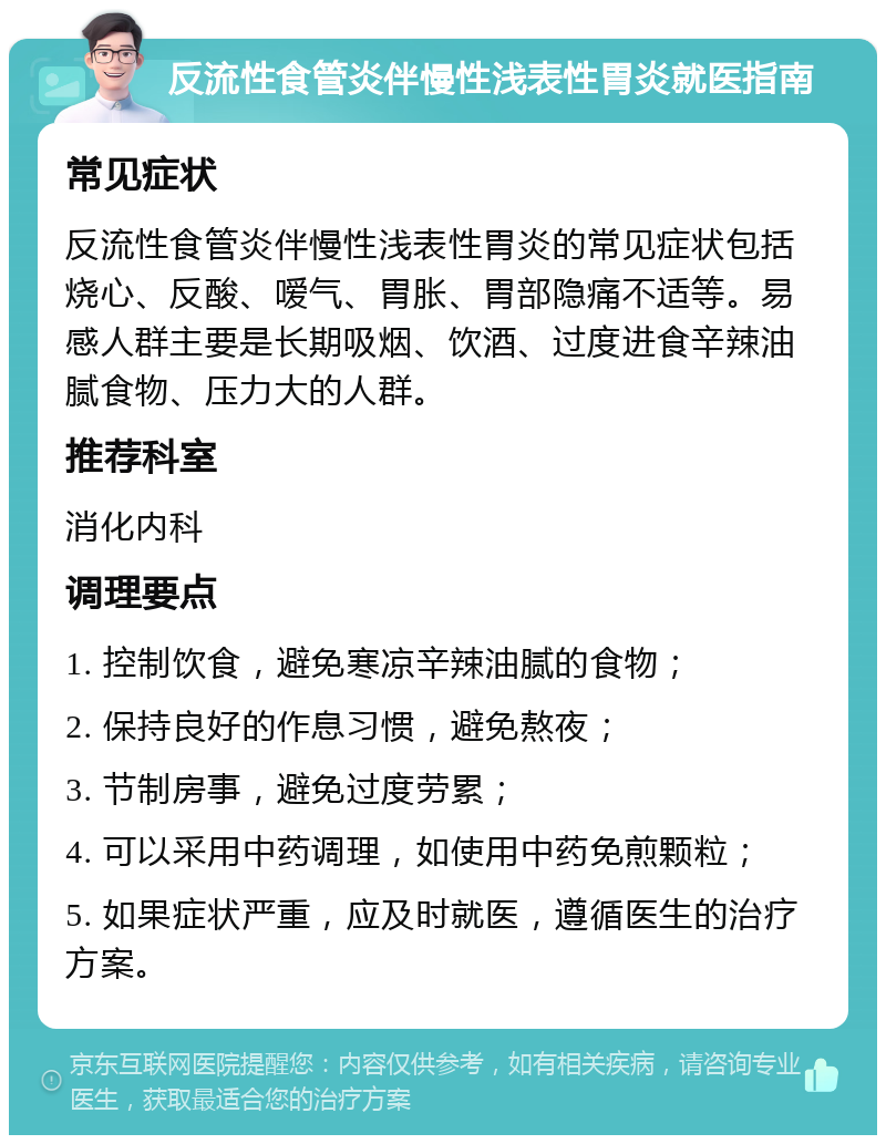 反流性食管炎伴慢性浅表性胃炎就医指南 常见症状 反流性食管炎伴慢性浅表性胃炎的常见症状包括烧心、反酸、嗳气、胃胀、胃部隐痛不适等。易感人群主要是长期吸烟、饮酒、过度进食辛辣油腻食物、压力大的人群。 推荐科室 消化内科 调理要点 1. 控制饮食，避免寒凉辛辣油腻的食物； 2. 保持良好的作息习惯，避免熬夜； 3. 节制房事，避免过度劳累； 4. 可以采用中药调理，如使用中药免煎颗粒； 5. 如果症状严重，应及时就医，遵循医生的治疗方案。