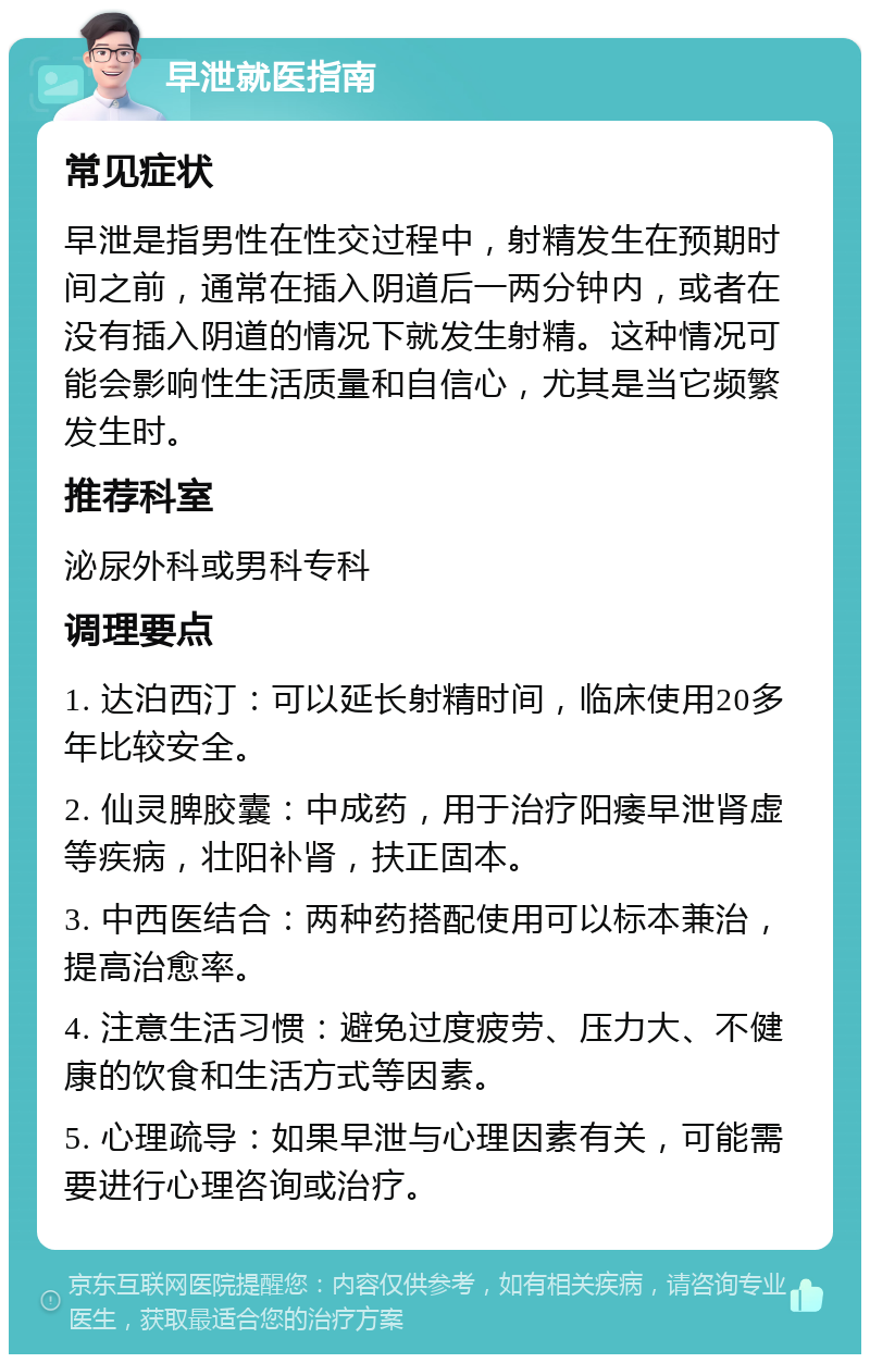 早泄就医指南 常见症状 早泄是指男性在性交过程中，射精发生在预期时间之前，通常在插入阴道后一两分钟内，或者在没有插入阴道的情况下就发生射精。这种情况可能会影响性生活质量和自信心，尤其是当它频繁发生时。 推荐科室 泌尿外科或男科专科 调理要点 1. 达泊西汀：可以延长射精时间，临床使用20多年比较安全。 2. 仙灵脾胶囊：中成药，用于治疗阳痿早泄肾虚等疾病，壮阳补肾，扶正固本。 3. 中西医结合：两种药搭配使用可以标本兼治，提高治愈率。 4. 注意生活习惯：避免过度疲劳、压力大、不健康的饮食和生活方式等因素。 5. 心理疏导：如果早泄与心理因素有关，可能需要进行心理咨询或治疗。