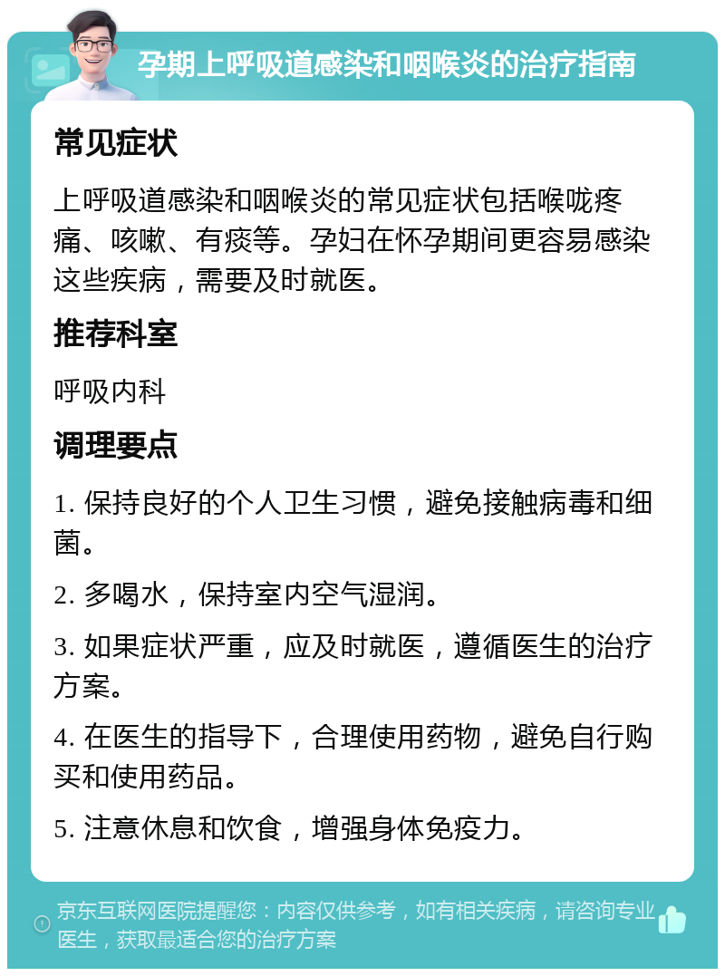 孕期上呼吸道感染和咽喉炎的治疗指南 常见症状 上呼吸道感染和咽喉炎的常见症状包括喉咙疼痛、咳嗽、有痰等。孕妇在怀孕期间更容易感染这些疾病，需要及时就医。 推荐科室 呼吸内科 调理要点 1. 保持良好的个人卫生习惯，避免接触病毒和细菌。 2. 多喝水，保持室内空气湿润。 3. 如果症状严重，应及时就医，遵循医生的治疗方案。 4. 在医生的指导下，合理使用药物，避免自行购买和使用药品。 5. 注意休息和饮食，增强身体免疫力。