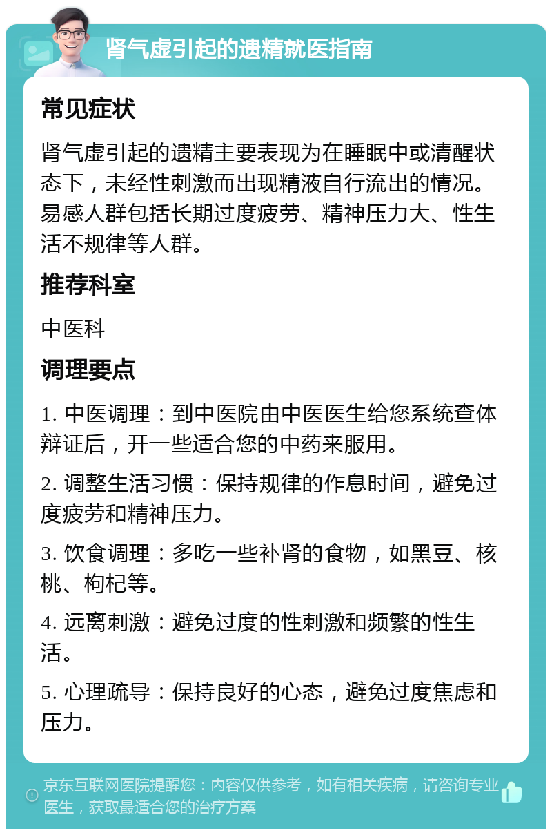 肾气虚引起的遗精就医指南 常见症状 肾气虚引起的遗精主要表现为在睡眠中或清醒状态下，未经性刺激而出现精液自行流出的情况。易感人群包括长期过度疲劳、精神压力大、性生活不规律等人群。 推荐科室 中医科 调理要点 1. 中医调理：到中医院由中医医生给您系统查体辩证后，开一些适合您的中药来服用。 2. 调整生活习惯：保持规律的作息时间，避免过度疲劳和精神压力。 3. 饮食调理：多吃一些补肾的食物，如黑豆、核桃、枸杞等。 4. 远离刺激：避免过度的性刺激和频繁的性生活。 5. 心理疏导：保持良好的心态，避免过度焦虑和压力。