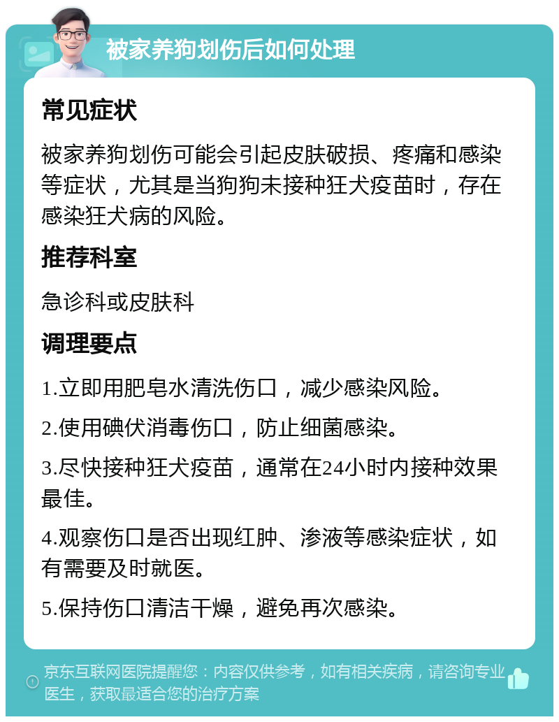 被家养狗划伤后如何处理 常见症状 被家养狗划伤可能会引起皮肤破损、疼痛和感染等症状，尤其是当狗狗未接种狂犬疫苗时，存在感染狂犬病的风险。 推荐科室 急诊科或皮肤科 调理要点 1.立即用肥皂水清洗伤口，减少感染风险。 2.使用碘伏消毒伤口，防止细菌感染。 3.尽快接种狂犬疫苗，通常在24小时内接种效果最佳。 4.观察伤口是否出现红肿、渗液等感染症状，如有需要及时就医。 5.保持伤口清洁干燥，避免再次感染。