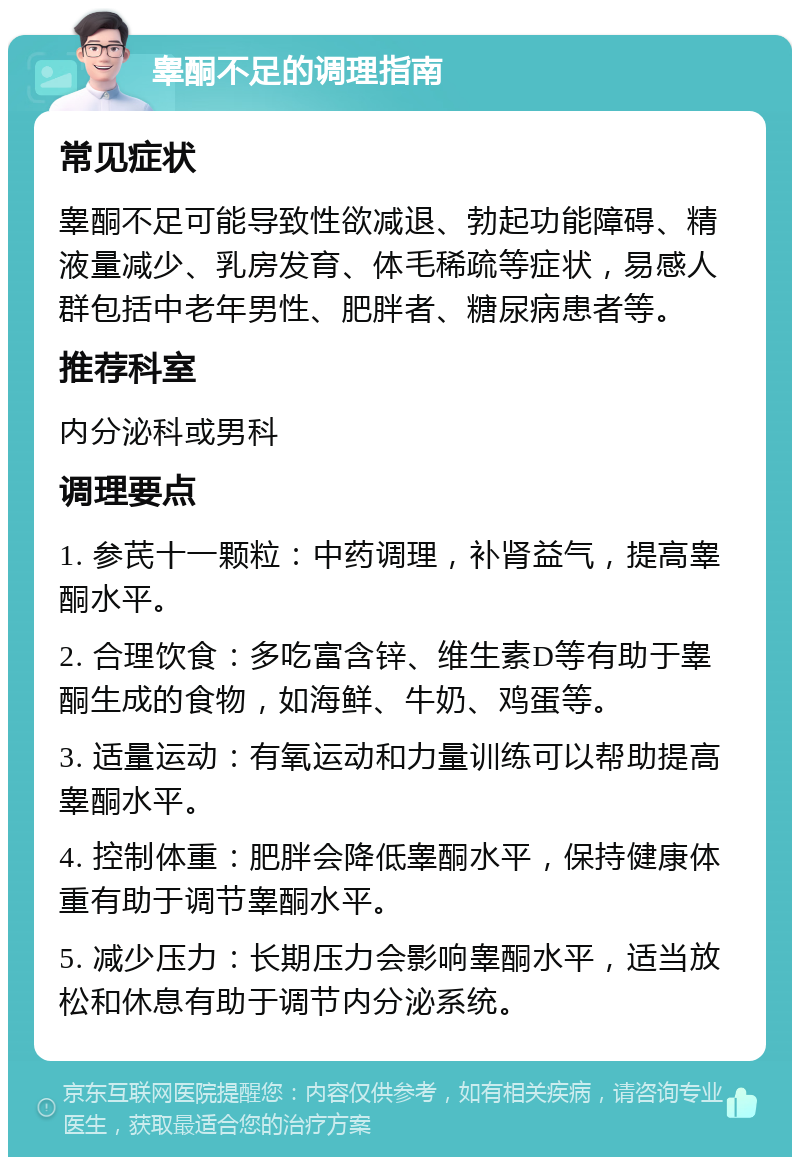 睾酮不足的调理指南 常见症状 睾酮不足可能导致性欲减退、勃起功能障碍、精液量减少、乳房发育、体毛稀疏等症状，易感人群包括中老年男性、肥胖者、糖尿病患者等。 推荐科室 内分泌科或男科 调理要点 1. 参芪十一颗粒：中药调理，补肾益气，提高睾酮水平。 2. 合理饮食：多吃富含锌、维生素D等有助于睾酮生成的食物，如海鲜、牛奶、鸡蛋等。 3. 适量运动：有氧运动和力量训练可以帮助提高睾酮水平。 4. 控制体重：肥胖会降低睾酮水平，保持健康体重有助于调节睾酮水平。 5. 减少压力：长期压力会影响睾酮水平，适当放松和休息有助于调节内分泌系统。