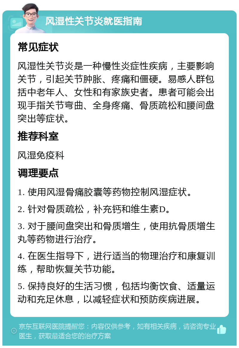 风湿性关节炎就医指南 常见症状 风湿性关节炎是一种慢性炎症性疾病，主要影响关节，引起关节肿胀、疼痛和僵硬。易感人群包括中老年人、女性和有家族史者。患者可能会出现手指关节弯曲、全身疼痛、骨质疏松和腰间盘突出等症状。 推荐科室 风湿免疫科 调理要点 1. 使用风湿骨痛胶囊等药物控制风湿症状。 2. 针对骨质疏松，补充钙和维生素D。 3. 对于腰间盘突出和骨质增生，使用抗骨质增生丸等药物进行治疗。 4. 在医生指导下，进行适当的物理治疗和康复训练，帮助恢复关节功能。 5. 保持良好的生活习惯，包括均衡饮食、适量运动和充足休息，以减轻症状和预防疾病进展。