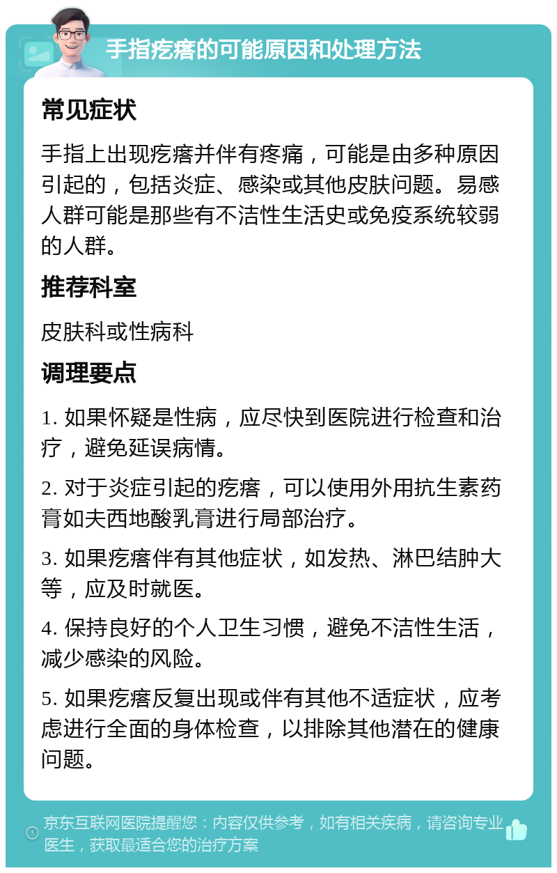 手指疙瘩的可能原因和处理方法 常见症状 手指上出现疙瘩并伴有疼痛，可能是由多种原因引起的，包括炎症、感染或其他皮肤问题。易感人群可能是那些有不洁性生活史或免疫系统较弱的人群。 推荐科室 皮肤科或性病科 调理要点 1. 如果怀疑是性病，应尽快到医院进行检查和治疗，避免延误病情。 2. 对于炎症引起的疙瘩，可以使用外用抗生素药膏如夫西地酸乳膏进行局部治疗。 3. 如果疙瘩伴有其他症状，如发热、淋巴结肿大等，应及时就医。 4. 保持良好的个人卫生习惯，避免不洁性生活，减少感染的风险。 5. 如果疙瘩反复出现或伴有其他不适症状，应考虑进行全面的身体检查，以排除其他潜在的健康问题。