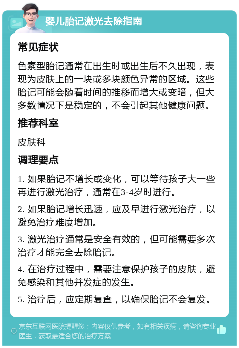 婴儿胎记激光去除指南 常见症状 色素型胎记通常在出生时或出生后不久出现，表现为皮肤上的一块或多块颜色异常的区域。这些胎记可能会随着时间的推移而增大或变暗，但大多数情况下是稳定的，不会引起其他健康问题。 推荐科室 皮肤科 调理要点 1. 如果胎记不增长或变化，可以等待孩子大一些再进行激光治疗，通常在3-4岁时进行。 2. 如果胎记增长迅速，应及早进行激光治疗，以避免治疗难度增加。 3. 激光治疗通常是安全有效的，但可能需要多次治疗才能完全去除胎记。 4. 在治疗过程中，需要注意保护孩子的皮肤，避免感染和其他并发症的发生。 5. 治疗后，应定期复查，以确保胎记不会复发。