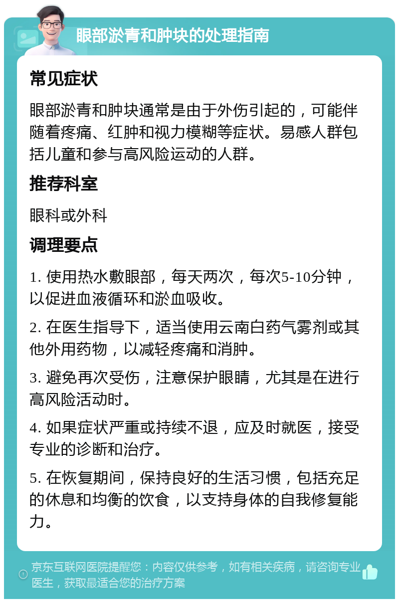 眼部淤青和肿块的处理指南 常见症状 眼部淤青和肿块通常是由于外伤引起的，可能伴随着疼痛、红肿和视力模糊等症状。易感人群包括儿童和参与高风险运动的人群。 推荐科室 眼科或外科 调理要点 1. 使用热水敷眼部，每天两次，每次5-10分钟，以促进血液循环和淤血吸收。 2. 在医生指导下，适当使用云南白药气雾剂或其他外用药物，以减轻疼痛和消肿。 3. 避免再次受伤，注意保护眼睛，尤其是在进行高风险活动时。 4. 如果症状严重或持续不退，应及时就医，接受专业的诊断和治疗。 5. 在恢复期间，保持良好的生活习惯，包括充足的休息和均衡的饮食，以支持身体的自我修复能力。