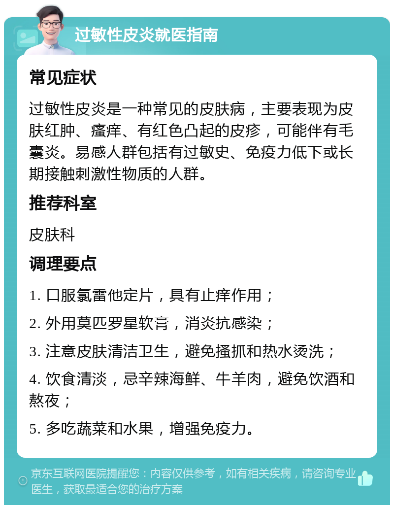 过敏性皮炎就医指南 常见症状 过敏性皮炎是一种常见的皮肤病，主要表现为皮肤红肿、瘙痒、有红色凸起的皮疹，可能伴有毛囊炎。易感人群包括有过敏史、免疫力低下或长期接触刺激性物质的人群。 推荐科室 皮肤科 调理要点 1. 口服氯雷他定片，具有止痒作用； 2. 外用莫匹罗星软膏，消炎抗感染； 3. 注意皮肤清洁卫生，避免搔抓和热水烫洗； 4. 饮食清淡，忌辛辣海鲜、牛羊肉，避免饮酒和熬夜； 5. 多吃蔬菜和水果，增强免疫力。