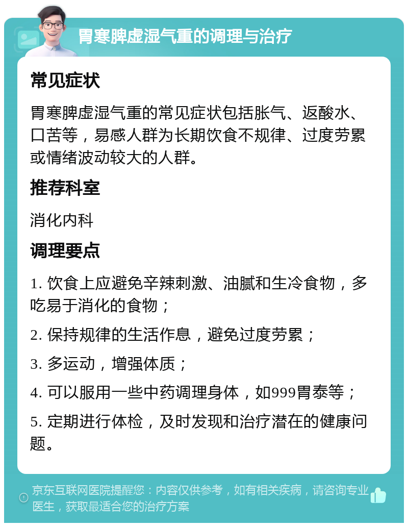 胃寒脾虚湿气重的调理与治疗 常见症状 胃寒脾虚湿气重的常见症状包括胀气、返酸水、口苦等，易感人群为长期饮食不规律、过度劳累或情绪波动较大的人群。 推荐科室 消化内科 调理要点 1. 饮食上应避免辛辣刺激、油腻和生冷食物，多吃易于消化的食物； 2. 保持规律的生活作息，避免过度劳累； 3. 多运动，增强体质； 4. 可以服用一些中药调理身体，如999胃泰等； 5. 定期进行体检，及时发现和治疗潜在的健康问题。