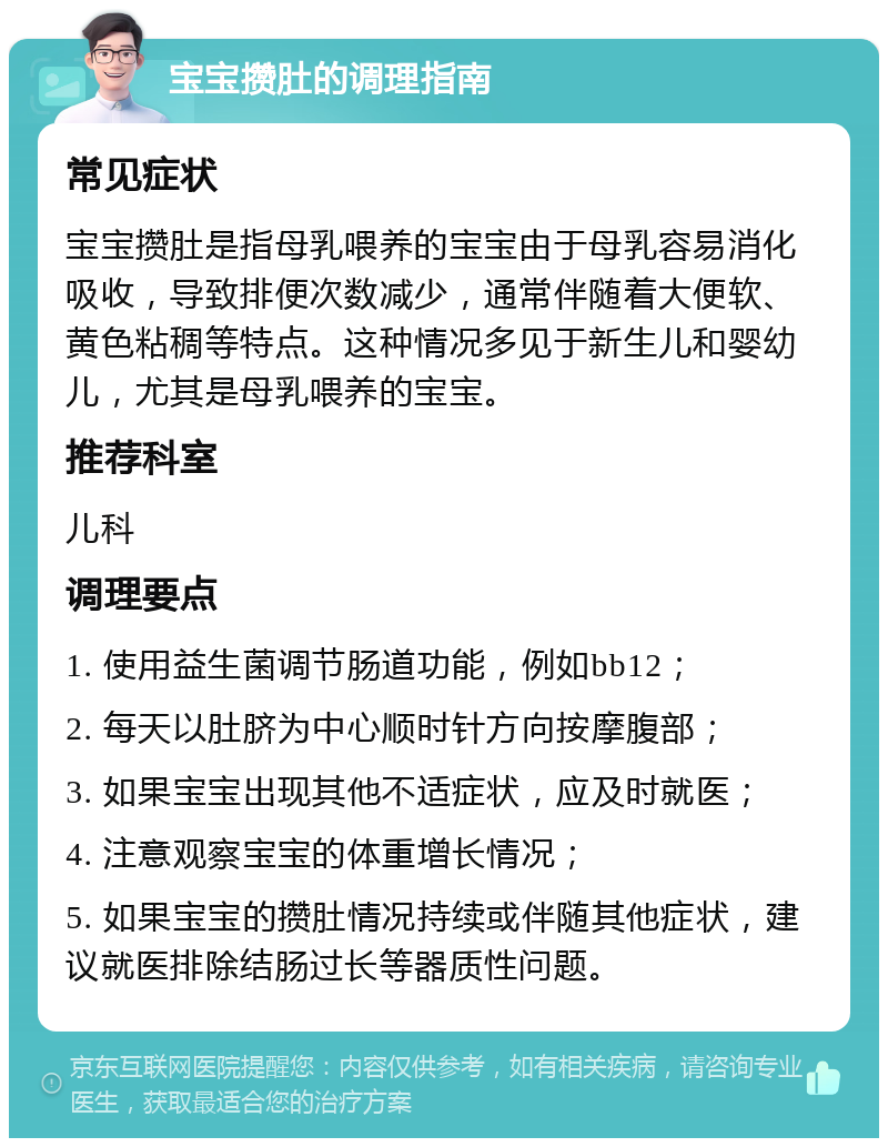 宝宝攒肚的调理指南 常见症状 宝宝攒肚是指母乳喂养的宝宝由于母乳容易消化吸收，导致排便次数减少，通常伴随着大便软、黄色粘稠等特点。这种情况多见于新生儿和婴幼儿，尤其是母乳喂养的宝宝。 推荐科室 儿科 调理要点 1. 使用益生菌调节肠道功能，例如bb12； 2. 每天以肚脐为中心顺时针方向按摩腹部； 3. 如果宝宝出现其他不适症状，应及时就医； 4. 注意观察宝宝的体重增长情况； 5. 如果宝宝的攒肚情况持续或伴随其他症状，建议就医排除结肠过长等器质性问题。