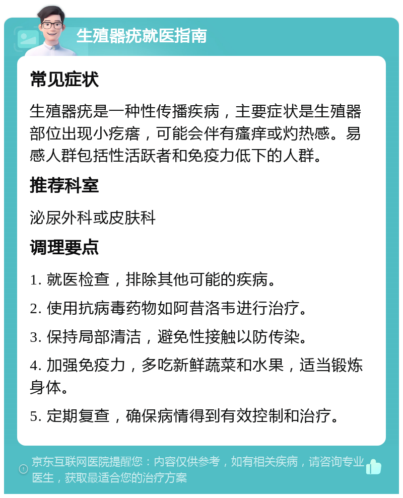 生殖器疣就医指南 常见症状 生殖器疣是一种性传播疾病，主要症状是生殖器部位出现小疙瘩，可能会伴有瘙痒或灼热感。易感人群包括性活跃者和免疫力低下的人群。 推荐科室 泌尿外科或皮肤科 调理要点 1. 就医检查，排除其他可能的疾病。 2. 使用抗病毒药物如阿昔洛韦进行治疗。 3. 保持局部清洁，避免性接触以防传染。 4. 加强免疫力，多吃新鲜蔬菜和水果，适当锻炼身体。 5. 定期复查，确保病情得到有效控制和治疗。