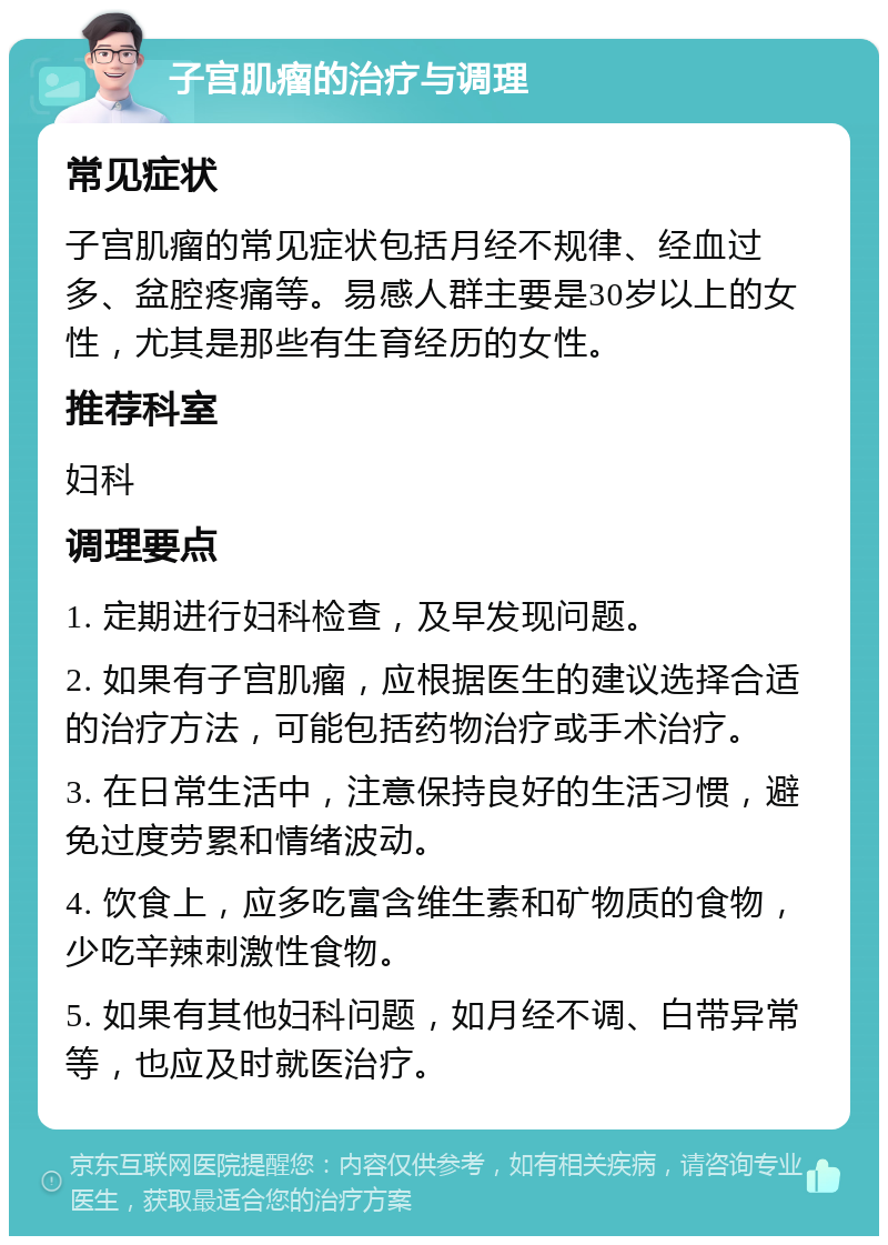 子宫肌瘤的治疗与调理 常见症状 子宫肌瘤的常见症状包括月经不规律、经血过多、盆腔疼痛等。易感人群主要是30岁以上的女性，尤其是那些有生育经历的女性。 推荐科室 妇科 调理要点 1. 定期进行妇科检查，及早发现问题。 2. 如果有子宫肌瘤，应根据医生的建议选择合适的治疗方法，可能包括药物治疗或手术治疗。 3. 在日常生活中，注意保持良好的生活习惯，避免过度劳累和情绪波动。 4. 饮食上，应多吃富含维生素和矿物质的食物，少吃辛辣刺激性食物。 5. 如果有其他妇科问题，如月经不调、白带异常等，也应及时就医治疗。