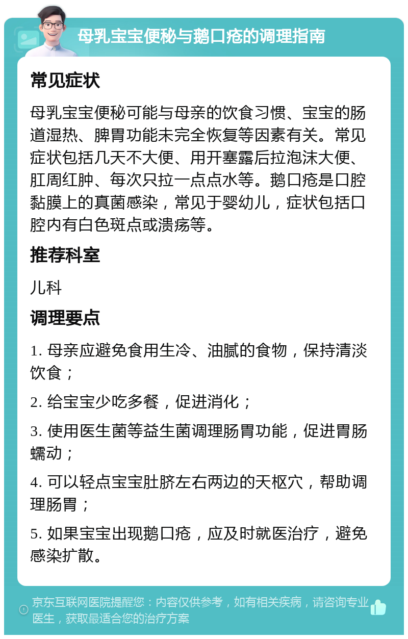 母乳宝宝便秘与鹅口疮的调理指南 常见症状 母乳宝宝便秘可能与母亲的饮食习惯、宝宝的肠道湿热、脾胃功能未完全恢复等因素有关。常见症状包括几天不大便、用开塞露后拉泡沫大便、肛周红肿、每次只拉一点点水等。鹅口疮是口腔黏膜上的真菌感染，常见于婴幼儿，症状包括口腔内有白色斑点或溃疡等。 推荐科室 儿科 调理要点 1. 母亲应避免食用生冷、油腻的食物，保持清淡饮食； 2. 给宝宝少吃多餐，促进消化； 3. 使用医生菌等益生菌调理肠胃功能，促进胃肠蠕动； 4. 可以轻点宝宝肚脐左右两边的天枢穴，帮助调理肠胃； 5. 如果宝宝出现鹅口疮，应及时就医治疗，避免感染扩散。