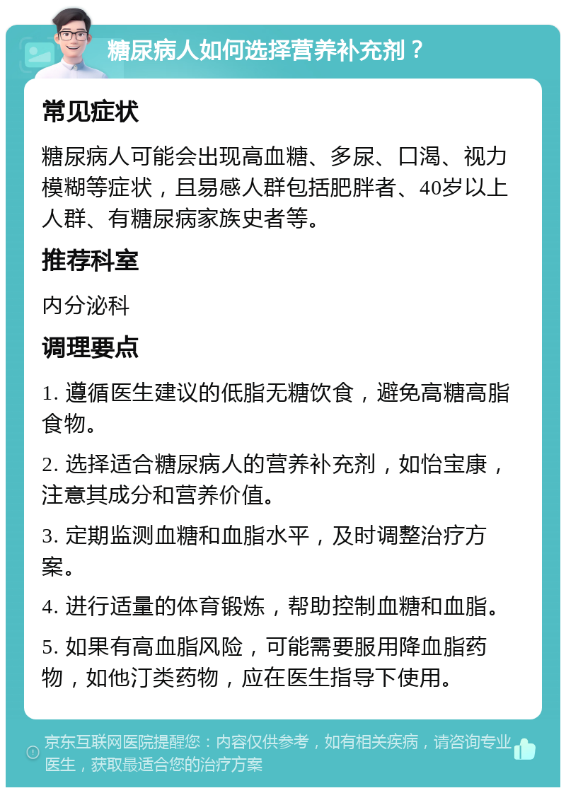 糖尿病人如何选择营养补充剂？ 常见症状 糖尿病人可能会出现高血糖、多尿、口渴、视力模糊等症状，且易感人群包括肥胖者、40岁以上人群、有糖尿病家族史者等。 推荐科室 内分泌科 调理要点 1. 遵循医生建议的低脂无糖饮食，避免高糖高脂食物。 2. 选择适合糖尿病人的营养补充剂，如怡宝康，注意其成分和营养价值。 3. 定期监测血糖和血脂水平，及时调整治疗方案。 4. 进行适量的体育锻炼，帮助控制血糖和血脂。 5. 如果有高血脂风险，可能需要服用降血脂药物，如他汀类药物，应在医生指导下使用。