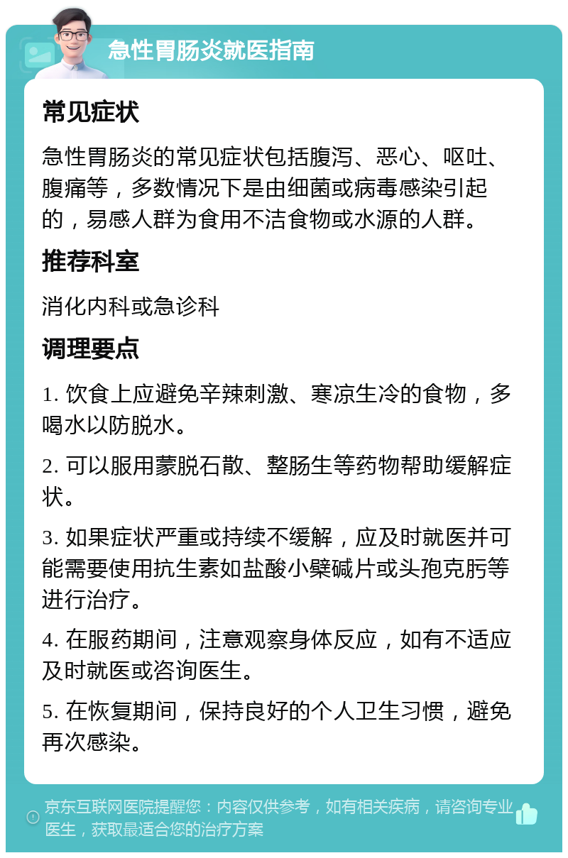 急性胃肠炎就医指南 常见症状 急性胃肠炎的常见症状包括腹泻、恶心、呕吐、腹痛等，多数情况下是由细菌或病毒感染引起的，易感人群为食用不洁食物或水源的人群。 推荐科室 消化内科或急诊科 调理要点 1. 饮食上应避免辛辣刺激、寒凉生冷的食物，多喝水以防脱水。 2. 可以服用蒙脱石散、整肠生等药物帮助缓解症状。 3. 如果症状严重或持续不缓解，应及时就医并可能需要使用抗生素如盐酸小檗碱片或头孢克肟等进行治疗。 4. 在服药期间，注意观察身体反应，如有不适应及时就医或咨询医生。 5. 在恢复期间，保持良好的个人卫生习惯，避免再次感染。