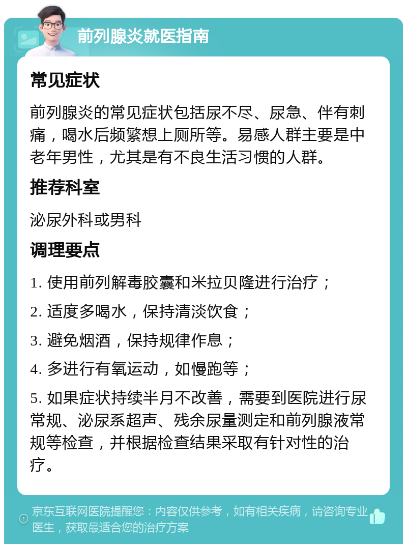 前列腺炎就医指南 常见症状 前列腺炎的常见症状包括尿不尽、尿急、伴有刺痛，喝水后频繁想上厕所等。易感人群主要是中老年男性，尤其是有不良生活习惯的人群。 推荐科室 泌尿外科或男科 调理要点 1. 使用前列解毒胶囊和米拉贝隆进行治疗； 2. 适度多喝水，保持清淡饮食； 3. 避免烟酒，保持规律作息； 4. 多进行有氧运动，如慢跑等； 5. 如果症状持续半月不改善，需要到医院进行尿常规、泌尿系超声、残余尿量测定和前列腺液常规等检查，并根据检查结果采取有针对性的治疗。