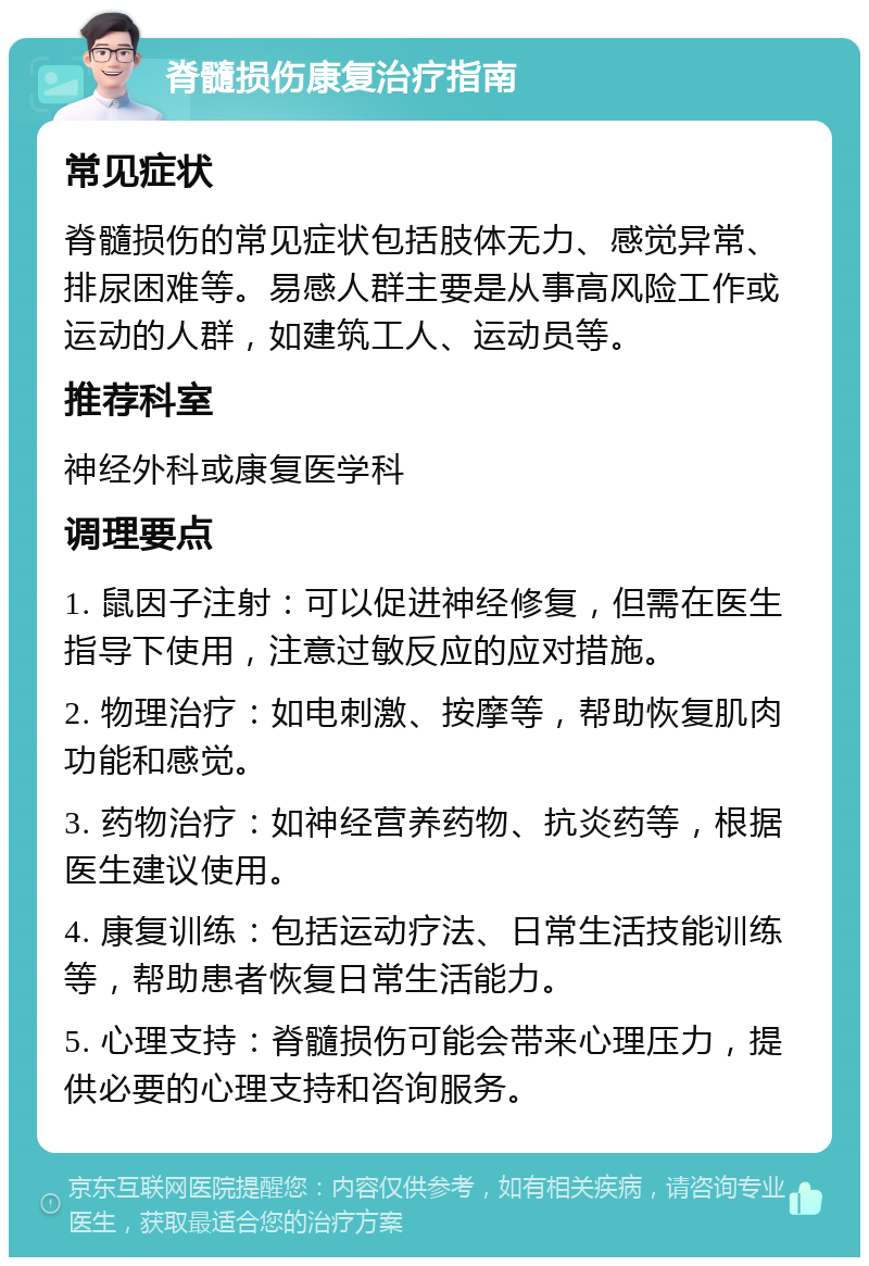 脊髓损伤康复治疗指南 常见症状 脊髓损伤的常见症状包括肢体无力、感觉异常、排尿困难等。易感人群主要是从事高风险工作或运动的人群，如建筑工人、运动员等。 推荐科室 神经外科或康复医学科 调理要点 1. 鼠因子注射：可以促进神经修复，但需在医生指导下使用，注意过敏反应的应对措施。 2. 物理治疗：如电刺激、按摩等，帮助恢复肌肉功能和感觉。 3. 药物治疗：如神经营养药物、抗炎药等，根据医生建议使用。 4. 康复训练：包括运动疗法、日常生活技能训练等，帮助患者恢复日常生活能力。 5. 心理支持：脊髓损伤可能会带来心理压力，提供必要的心理支持和咨询服务。