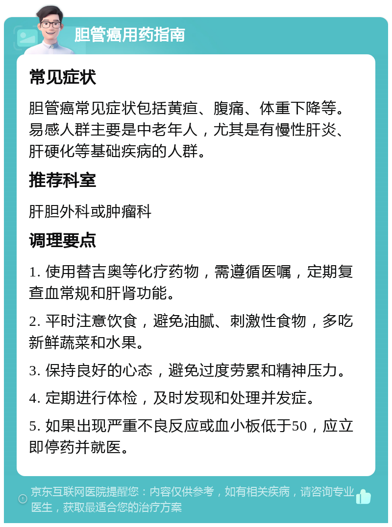 胆管癌用药指南 常见症状 胆管癌常见症状包括黄疸、腹痛、体重下降等。易感人群主要是中老年人，尤其是有慢性肝炎、肝硬化等基础疾病的人群。 推荐科室 肝胆外科或肿瘤科 调理要点 1. 使用替吉奥等化疗药物，需遵循医嘱，定期复查血常规和肝肾功能。 2. 平时注意饮食，避免油腻、刺激性食物，多吃新鲜蔬菜和水果。 3. 保持良好的心态，避免过度劳累和精神压力。 4. 定期进行体检，及时发现和处理并发症。 5. 如果出现严重不良反应或血小板低于50，应立即停药并就医。